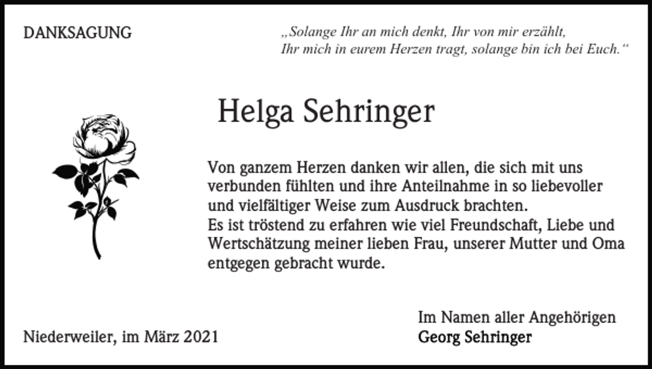 <p>„Solange Ihr an mich denkt, Ihr von mir erzählt,<br />Ihr mich in eurem Herzen tragt, solange bin ich bei Euch.“</p><p>DANKSAGUNG</p><p>Helga Sehringer<br />Von ganzem Herzen danken wir allen, die sich mit uns<br />verbunden fühlten und ihre Anteilnahme in so liebevoller<br />und vielfältiger Weise zum Ausdruck brachten.<br />Es ist tröstend zu erfahren wie viel Freundschaft, Liebe und<br />Wertschätzung meiner lieben Frau, unserer Mutter und Oma<br />entgegen gebracht wurde.<br />Im Namen aller Angehörigen<br />Niederweiler, im März 2021</p>