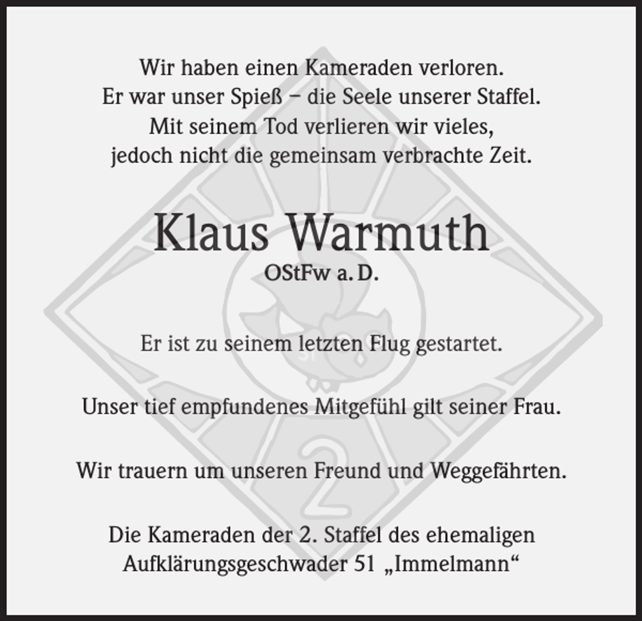 <p>Wir haben einen Kameraden verloren.<br />Er war unser Spieß – die Seele unserer Staffel.<br />Mit seinem Tod verlieren wir vieles,<br />jedoch nicht die gemeinsam verbrachte Zeit.</p><p>Klaus Warmuth<br />OStFw a. D.</p><p>Er ist zu seinem letzten Flug gestartet.<br />Unser tief empfundenes Mitgefühl gilt seiner Frau.<br />Wir trauern um unseren Freund und Weggefährten.<br />Die Kameraden der 2. Staffel des ehemaligen<br />Aufklärungsgeschwader 51 „Immelmann“</p>
