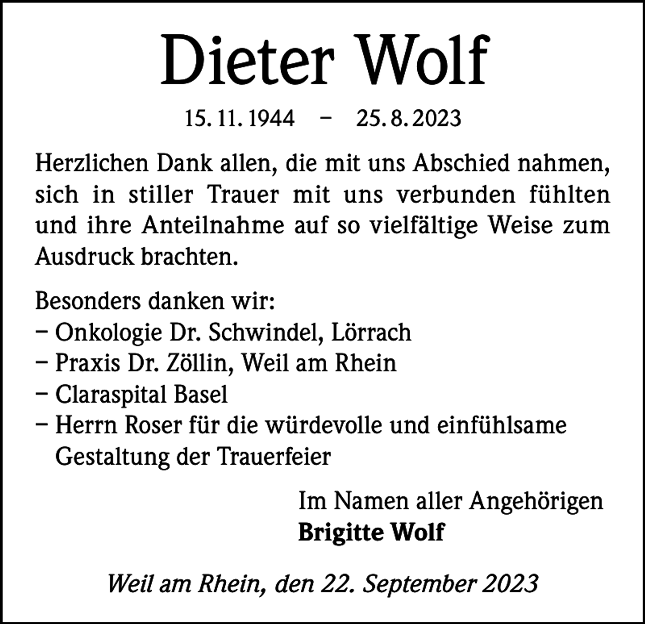 <p>Dieter Wolf<br />15. 11. 1944 – 25. 8. 2023</p><p>Herzlichen Dank allen, die mit uns Abschied nahmen,<br />sich in stiller Trauer mit uns verbunden fühlten<br />und ihre Anteilnahme auf so vielfältige Weise zum<br />Ausdruck brachten.<br />Besonders danken wir:<br />– Onkologie Dr. Schwindel, Lörrach<br />– Praxis Dr. Zöllin, Weil am Rhein<br />– Claraspital Basel<br />– Herrn Roser für die würdevolle und einfühlsame<br />Gestaltung der Trauerfeier<br />Im Namen aller Angehörigen<br />Brigitte Wolf<br />Weil am Rhein, den 22. September 2023</p>