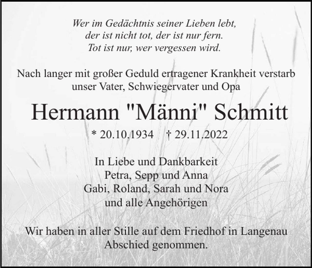 <p>Wer im Gedächtnis seiner Lieben lebt,<br />der ist nicht tot, der ist nur fern.<br />Tot ist nur, wer vergessen wird.</p><p>Nach langer mit großer Geduld ertragener Krankheit verstarb<br />unser Vater, Schwiegervater und Opa</p><p>Hermann "Männi" Schmitt<br />* 20.10.1934</p><p>† 29.11.2022</p><p>In Liebe und Dankbarkeit<br />Petra, Sepp und Anna<br />Gabi, Roland, Sarah und Nora<br />und alle Angehörigen<br />Wir haben in aller Stille auf dem Friedhof in Langenau<br />Abschied genommen.</p>