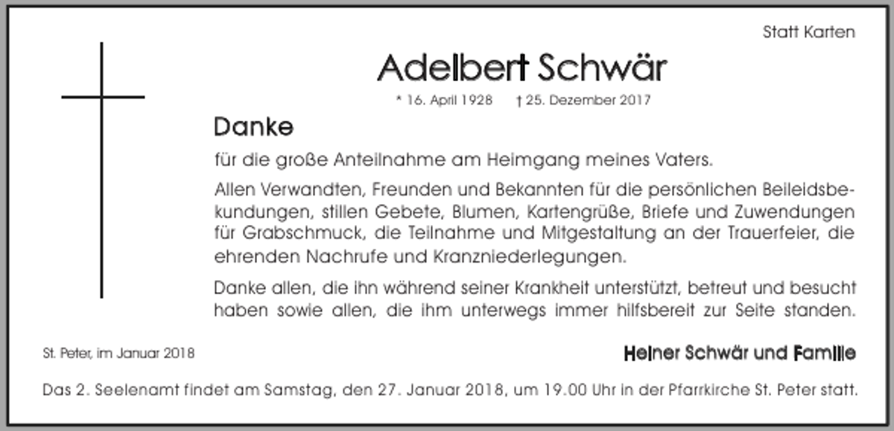 <p>Statt Karten</p><p>Adelbert Schwär<br />* 16. April 1928</p><p>25. Dezember 2017</p><p>Danke<br />für die große Anteilnahme am Heimgang meines Vaters.<br />Allen Verwandten, Freunden und Bekannten für die persönlichen Beileidsbekundungen, stillen Gebete, Blumen, Kartengrüße, Briefe und Zuwendungen<br />für Grabschmuck, die Teilnahme und Mitgestaltung an der Trauerfeier, die<br />ehrenden Nachrufe und Kranzniederlegungen.<br />Danke allen, die ihn während seiner Krankheit unterstützt, betreut und besucht<br />haben sowie allen, die ihm unterwegs immer hilfsbereit zur Seite standen.<br />St. Peter, im Januar 2018</p><p>Heiner Schwär und Familie</p><p>Das 2. Seelenamt findet am Samstag, den 27. Januar 2018, um 19.00 Uhr in der Pfarrkirche St. Peter statt.</p>