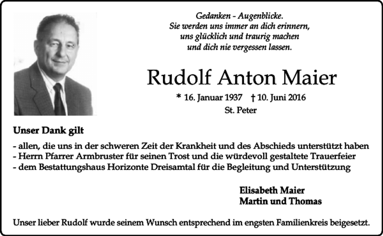 <p>Gedanken - Augenblicke.<br />Sie werden uns immer an dich erinnern,<br />uns glücklich und traurig machen<br />und dich nie vergessen lassen.</p><p>Rudolf Anton Maier<br />* 16. Januar 1937 † 10. Juni 2016<br />St. Peter</p><p>Unser Dank gilt<br />- allen, die uns in der schweren Zeit der Krankheit und des Abschieds unterstützt haben<br />- Herrn Pfarrer Armbruster für seinen Trost und die würdevoll gestaltete Trauerfeier<br />- dem Bestattungshaus Horizonte Dreisamtal für die Begleitung und Unterstützung</p><p>Elisabeth Maier<br />Martin und Thomas<br />Unser lieber Rudolf wurde seinem Wunsch entsprechend im engsten Familienkreis beigesetzt.</p>