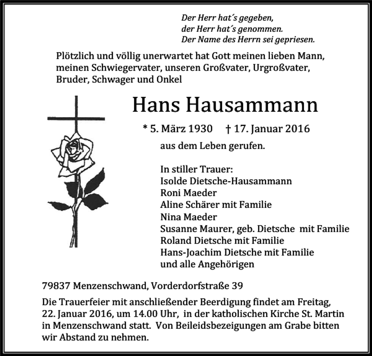 <p>Der Herr hat´s gegeben,<br />der Herr hat´s genommen.<br />Der Name des Herrn sei gepriesen.</p><p>Plötzlich und völlig unerwartet hat Gott meinen lieben Mann,<br />meinen Schwiegervater, unseren Großvater, Urgroßvater,<br />Bruder, Schwager und Onkel</p><p>Hans Hausammann<br />* 5. März 1930</p><p>† 17. Januar 2016</p><p>aus dem Leben gerufen.</p><p>In stiller Trauer:<br />Isolde Dietsche-Hausammann<br />Roni Maeder<br />Aline Schärer mit Familie<br />Nina Maeder<br />Susanne Maurer, geb. Dietsche mit Familie<br />Roland Dietsche mit Familie<br />Hans-Joachim Dietsche mit Familie<br />und alle Angehörigen</p><p>79837 Menzenschwand, Vorderdorfstraße 39</p><p>Die Trauerfeier mit anschließender Beerdigung findet am Freitag,<br />22. Januar 2016, um 14.00 Uhr, in der katholischen Kirche St. Martin<br />in Menzenschwand statt. Von Beileidsbezeigungen am Grabe bitten<br />wir Abstand zu nehmen.</p>