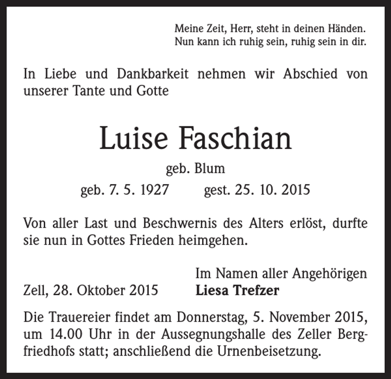 <p>Meine Zeit, Herr, steht in deinen Händen.<br />Nun kann ich ruhig sein, ruhig sein in dir.</p><p>In Liebe und Dankbarkeit nehmen wir Abschied von<br />­unserer Tante und Gotte</p><p>Luise Faschian<br />geb. Blum<br />geb. 7. 5. 1927 gest. 25. 10. 2015<br />Von aller Last und Beschwernis des Alters erlöst, durfte<br />sie nun in Gottes Frieden heimgehen.</p><p>Zell, 28. Oktober 2015</p><p>Im Namen aller Angehörigen<br />Liesa Trefzer</p><p>Die Trauereier findet am Donnerstag, 5. November 2015,<br />um 14.00 Uhr in der Aussegnungshalle des Zeller Bergfriedhofs statt; anschließend die Urnenbeisetzung.</p>