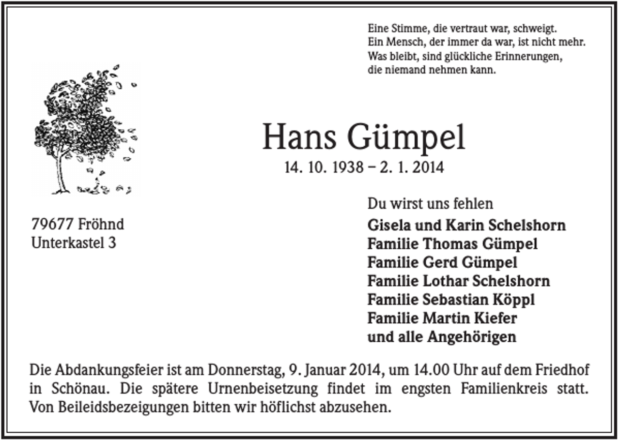 <p>Eine Stimme, die vertraut war, schweigt.<br />Ein Mensch, der immer da war, ist nicht mehr.<br />Was bleibt, sind glückliche Erinnerungen,<br />die niemand nehmen kann.</p><p>Hans Gümpel<br />14. 10. 1938 – 2. 1. 2014<br />79677 Fröhnd<br />Unterkastel 3</p><p>Du wirst uns fehlen<br />Gisela und Karin Schelshorn<br />Familie Thomas Gümpel<br />Familie Gerd Gümpel<br />Familie Lothar Schelshorn<br />Familie Sebastian Köppl<br />Familie Martin Kiefer<br />und alle Angehörigen</p><p>Die Abdankungsfeier ist am Donnerstag, 9. Januar 2014, um 14.00 Uhr auf dem Friedhof<br />in Schönau. Die spätere Urnenbeisetzung findet im engsten Familienkreis statt.<br />Von Beileidsbezeigungen bitten wir höflichst abzusehen.</p>
