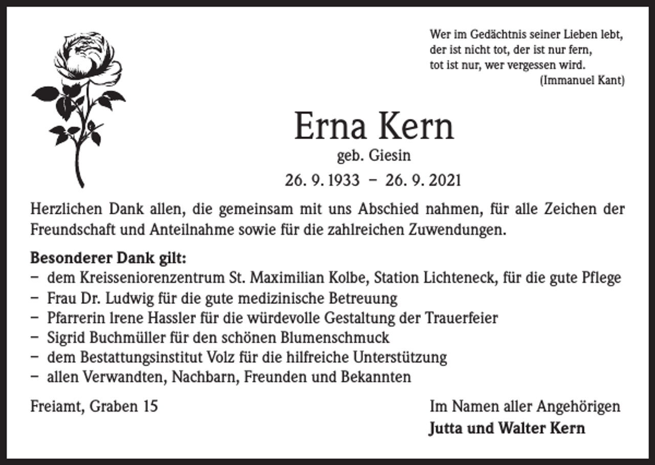 <p>Wer im Gedächtnis seiner Lieben lebt,<br />der ist nicht tot, der ist nur fern,<br />tot ist nur, wer vergessen wird.</p><p>(Immanuel Kant)</p><p>Erna Kern</p><p>geb. Giesin<br />26. 9. 1933 – 26. 9. 2021<br />Herzlichen Dank allen, die gemeinsam mit uns Abschied nahmen, für alle Zeichen der<br />Freundschaft und Anteilnahme sowie für die zahlreichen Zuwendungen.<br />Besonderer Dank gilt:<br />– dem Kreisseniorenzentrum St. Maximilian Kolbe, Station Lichteneck, für die gute Pflege<br />– Frau Dr. Ludwig für die gute medizinische Betreuung<br />– Pfarrerin lrene Hassler für die würdevolle Gestaltung der Trauerfeier<br />– Sigrid Buchmüller für den schönen Blumenschmuck<br />– dem Bestattungsinstitut Volz für die hilfreiche Unterstützung<br />– allen Verwandten, Nachbarn, Freunden und Bekannten<br />Freiamt, Graben 15</p><p>Im Namen aller Angehörigen<br />Jutta und Walter Kern</p>