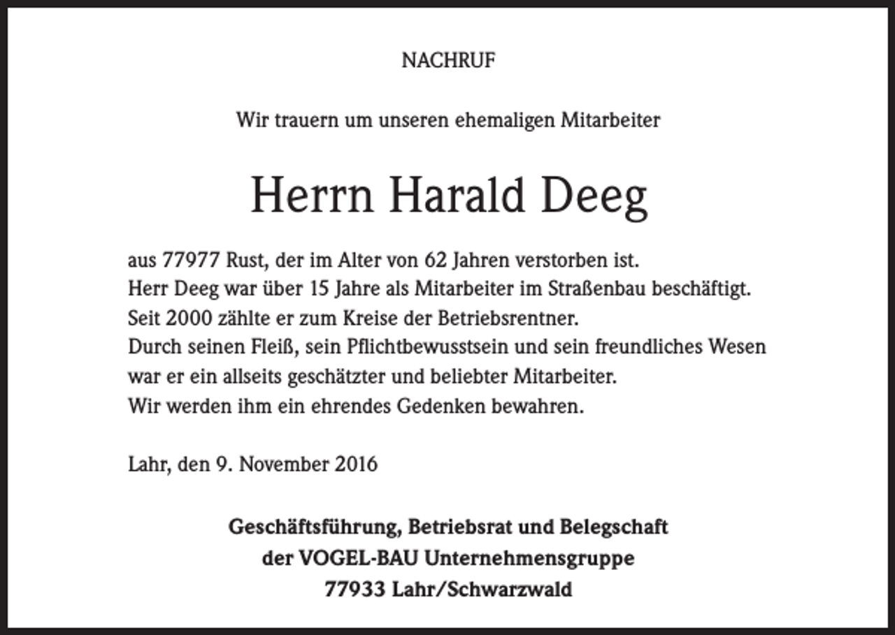 <p>NACHRUF<br />Wir trauern um unseren ehemaligen Mitarbeiter</p><p>Herrn Harald Deeg<br />aus 77977 Rust, der im Alter von 62 Jahren verstorben ist.<br />Herr Deeg war über 15 Jahre als Mitarbeiter im Straßenbau beschäftigt.<br />Seit 2000 zählte er zum Kreise der Betriebsrentner.<br />Durch seinen Fleiß, sein Pflichtbewusstsein und sein freundliches Wesen<br />war er ein allseits geschätzter und beliebter Mitarbeiter.<br />Wir werden ihm ein ehrendes Gedenken bewahren.<br />Lahr, den 9. November 2016<br />Geschäftsführung, Betriebsrat und Belegschaft<br />der VOGEL-BAU Unternehmensgruppe<br />77933 Lahr/Schwarzwald</p>