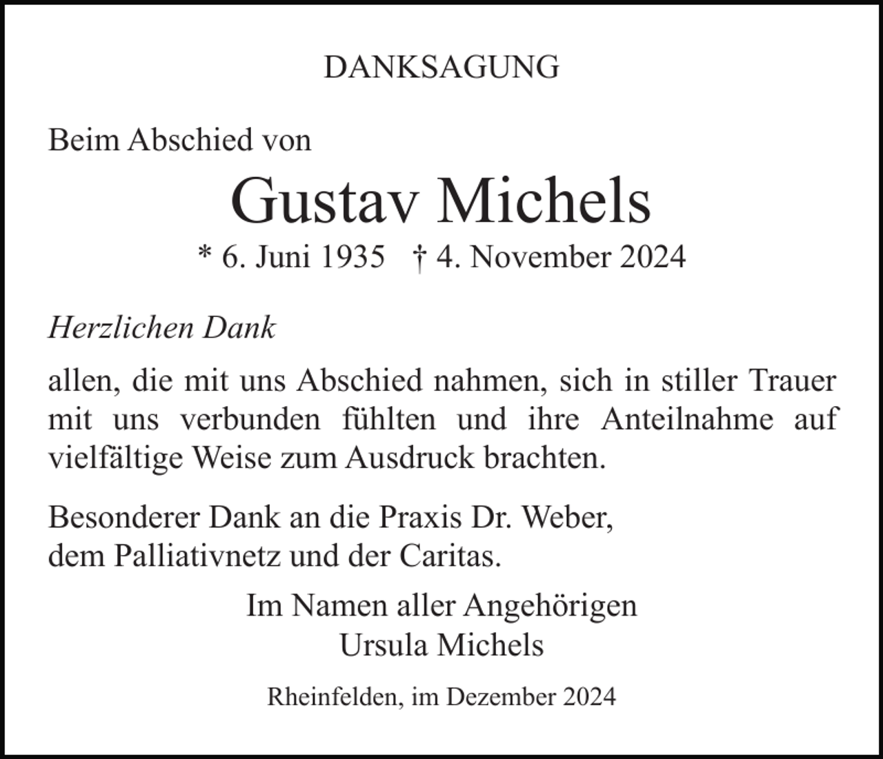 <p>DANKSAGUNG<br />Beim Abschied von</p><p>Gustav Michels<br />* 6. Juni 1935 † 4. November 2024<br />Herzlichen Dank<br />allen, die mit uns Abschied nahmen, sich in stiller Trauer<br />mit uns verbunden fühlten und ihre Anteilnahme auf<br />vielfältige Weise zum Ausdruck brachten.<br />Besonderer Dank an die Praxis Dr. Weber,<br />dem Palliativnetz und der Caritas.<br />Im Namen aller Angehörigen<br />Ursula Michels<br />Rheinfelden, im Dezember 2024</p>