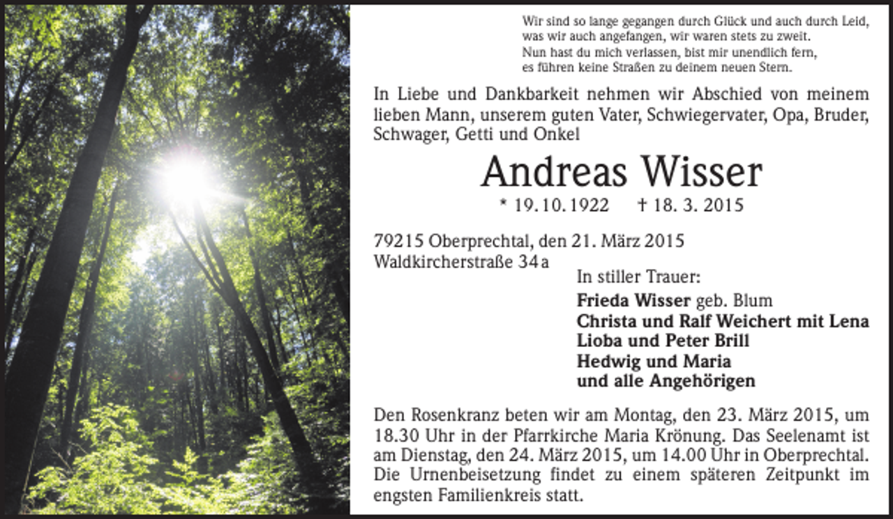 <p>Wir sind so lange gegangen durch Glück und auch durch Leid,<br />was wir auch angefangen, wir waren stets zu zweit.<br />Nun hast du mich verlassen, bist mir unendlich fern,<br />es führen keine Straßen zu deinem neuen Stern.</p><p>In Liebe und Dankbarkeit nehmen wir Abschied von meinem<br />lieben Mann, unserem guten Vater, Schwiegervater, Opa, Bruder,<br />Schwager, Getti und Onkel</p><p>Andreas Wisser<br />* 19. 10. 1922 † 18. 3. 2015</p><p>79215 Oberprechtal, den 21. März 2015<br />Waldkircherstraße 34 a<br />In stiller Trauer:<br />Frieda Wisser geb. Blum<br />Christa und Ralf Weichert mit Lena<br />Lioba und Peter Brill<br />Hedwig und Maria<br />und alle Angehörigen<br />Den Rosenkranz beten wir am Montag, den 23. März 2015, um<br />18.30 Uhr in der Pfarrkirche Maria Krönung. Das Seelen­amt ist<br />am Dienstag, den 24. März 2015, um 14.00 Uhr in Oberprechtal.<br />Die Urnenbeisetzung findet zu einem späteren Zeitpunkt im<br />engsten Familienkreis statt.</p>