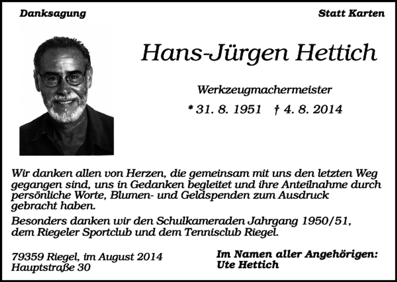 <p>Danksagung</p><p>Statt Karten</p><p>Hans-Jürgen Hettich<br />Werkzeugmachermeister</p><p>* 31. 8. 1951 † 4. 8. 2014</p><p>Wir danken allen von Herzen, die gemeinsam mit uns den letzten Weg<br />gegangen sind, uns in Gedanken begleitet und ihre Anteilnahme durch<br />persönliche Worte, Blumen- und Geldspenden zum Ausdruck<br />gebracht haben.<br />Besonders danken wir den Schulkameraden Jahrgang 1950/51,<br />dem Riegeler Sportclub und dem Tennisclub Riegel.<br />79359 Riegel, im August 2014<br />Hauptstraße 30</p><p>Im Namen aller Angehörigen:<br />Ute Hettich</p>