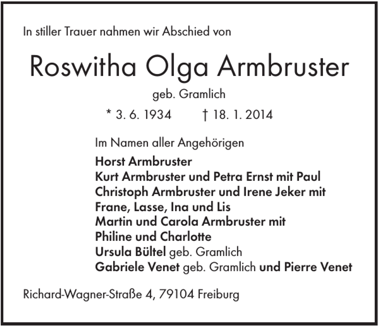 <p>In stiller Trauer nahmen wir Abschied von</p><p>Roswitha Olga Armbruster<br />geb. Gramlich<br />* 3. 6. 1934</p><p>† 18. 1. 2014</p><p>Im Namen aller Angehörigen<br />Horst Armbruster<br />Kurt Armbruster und Petra Ernst mit Paul<br />Christoph Armbruster und Irene Jeker mit<br />Frane, Lasse, Ina und Lis<br />Martin und Carola Armbruster mit<br />Philine und Charlotte<br />Ursula Bültel geb. Gramlich<br />Gabriele Venet geb. Gramlich und Pierre Venet<br />Richard-Wagner-Straße 4, 79104 Freiburg</p>