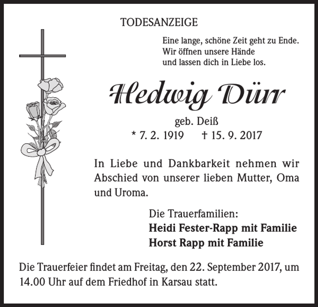 <p>TODESANZEIGE<br />Eine lange, schöne Zeit geht zu Ende.<br />Wir öffnen unsere Hände<br />und lassen dich in Liebe los.</p><p>Hedwig Dürr<br />geb. Deiß<br />* 7. 2. 1919 † 15. 9. 2017<br />In Liebe und Dankbarkeit nehmen wir<br />Abschied von unserer lieben Mutter, Oma<br />und Uroma.<br />Die Trauerfamilien:<br />Heidi Fester-Rapp mit Familie<br />Horst Rapp mit Familie<br />Die Trauerfeier findet am Freitag, den 22. September 2017, um<br />14.00 Uhr auf dem Friedhof in Karsau statt.</p>