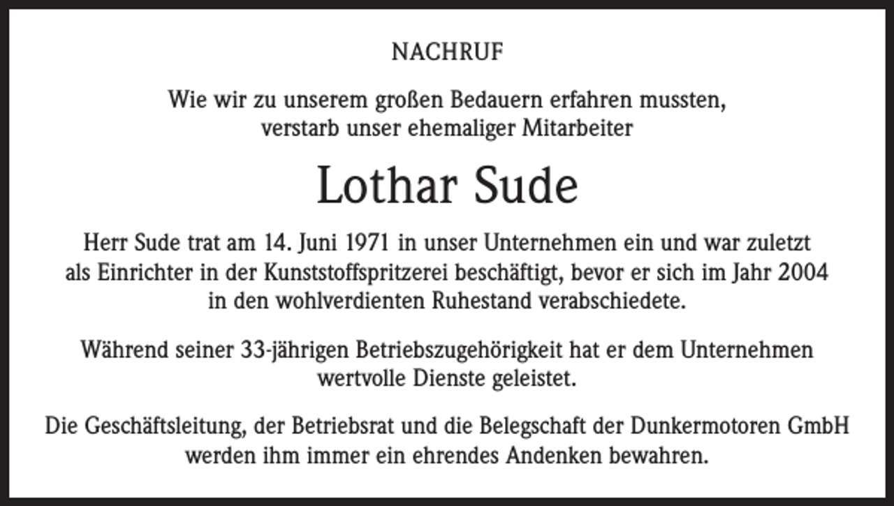 <p>Nachruf<br />Wie wir zu unserem großen Bedauern erfahren mussten,<br />verstarb unser ehemaliger Mitarbeiter</p><p>Lothar Sude<br />Herr Sude trat am 14. Juni 1971 in unser Unternehmen ein und war zuletzt<br />als Einrichter in der Kunststoffspritzerei beschäftigt, bevor er sich im Jahr 2004<br />in den wohlverdienten Ruhestand verabschiedete.<br />Während seiner 33-jährigen Betriebszugehörigkeit hat er dem Unternehmen<br />wertvolle Dienste geleistet.<br />Die Geschäftsleitung, der Betriebsrat und die Belegschaft der Dunkermotoren GmbH<br />werden ihm immer ein ehrendes Andenken bewahren.</p>