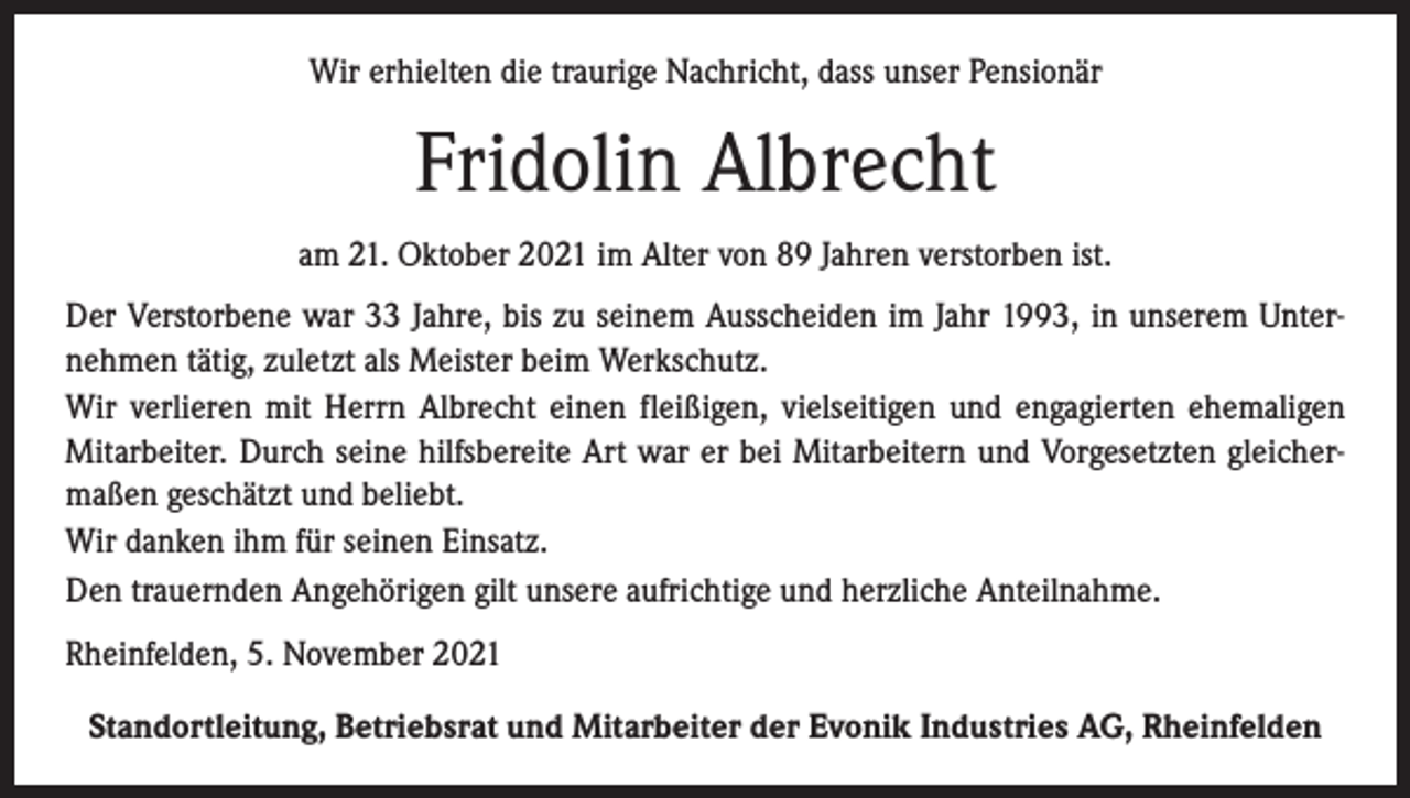 <p>Wir erhielten die traurige Nachricht, dass unser Pensionär</p><p>Fridolin Albrecht<br />am 21. Oktober 2021 im Alter von 89 Jahren verstorben ist.<br />Der Verstorbene war 33 Jahre, bis zu seinem Ausscheiden im Jahr 1993, in unserem Unternehmen tätig, zuletzt als Meister beim Werkschutz.<br />Wir verlieren mit Herrn Albrecht einen fleißigen, vielseitigen und engagierten ehemaligen<br />Mitarbeiter. Durch seine hilfsbereite Art war er bei Mitarbeitern und Vorgesetzten gleichermaßen geschätzt und beliebt.<br />Wir danken ihm für seinen Einsatz.<br />Den trauernden Angehörigen gilt unsere aufrichtige und herzliche Anteilnahme.<br />Rheinfelden, 5. November 2021<br />Standortleitung, Betriebsrat und Mitarbeiter der Evonik Industries AG, Rheinfelden</p>