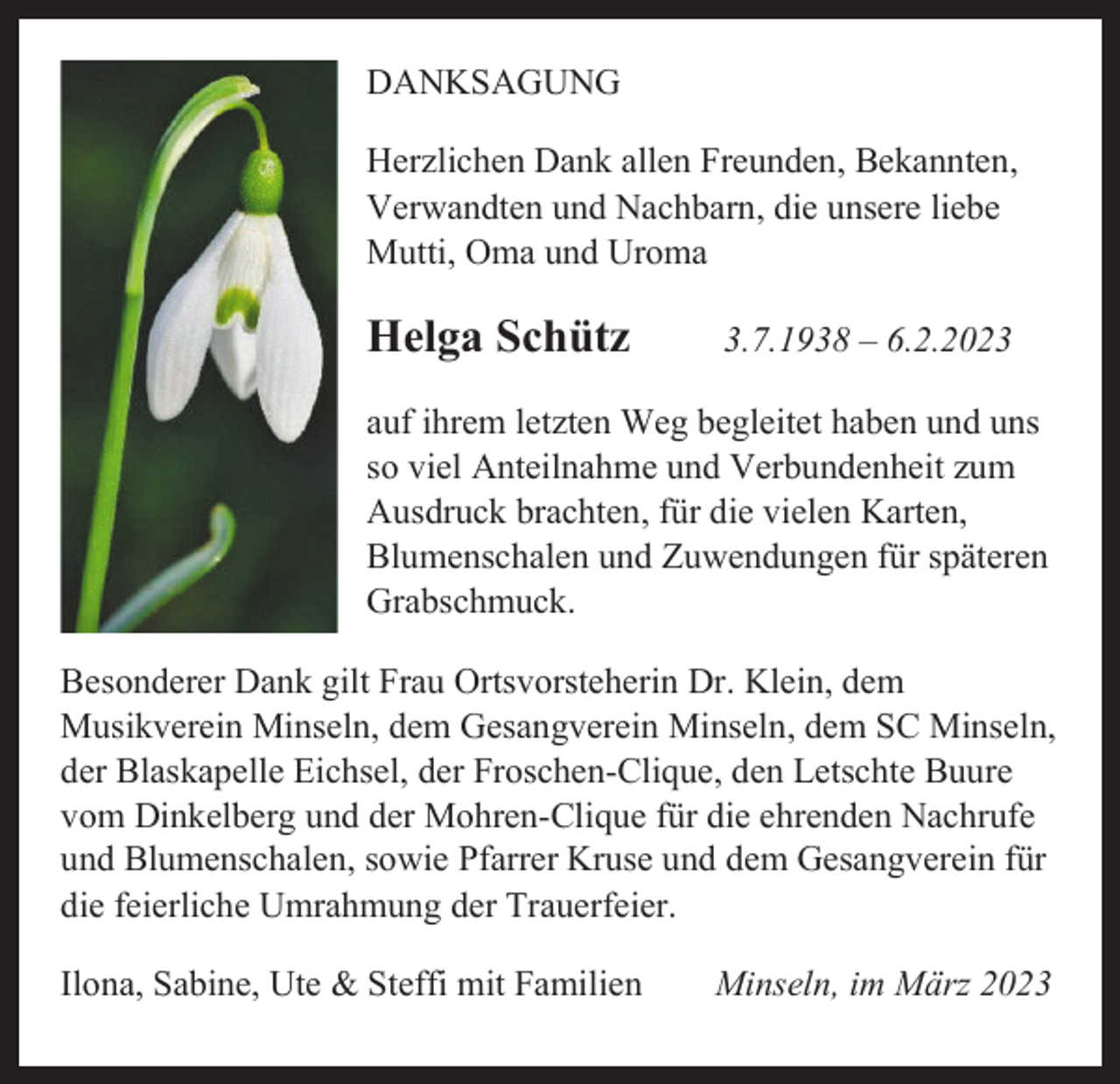<p>DANKSAGUNG<br />Herzlichen Dank allen Freunden, Bekannten,<br />Verwandten und Nachbarn, die unsere liebe<br />Mutti, Oma und Uroma</p><p>Helga Schütz</p><p>3.7.1938 – 6.2.2023</p><p>auf ihrem letzten Weg begleitet haben und uns<br />so viel Anteilnahme und Verbundenheit zum<br />Ausdruck brachten, für die vielen Karten,<br />Blumenschalen und Zuwendungen für späteren<br />Grabschmuck.<br />Besonderer Dank gilt Frau Ortsvorsteherin Dr. Klein, dem<br />Musikverein Minseln, dem Gesangverein Minseln, dem SC Minseln,<br />der Blaskapelle Eichsel, der Froschen-Clique, den Letschte Buure<br />vom Dinkelberg und der Mohren-Clique für die ehrenden Nachrufe<br />und Blumenschalen, sowie Pfarrer Kruse und dem Gesangverein für<br />die feierliche Umrahmung der Trauerfeier.<br />Ilona, Sabine, Ute &amp; Steffi mit Familien</p><p>Minseln, im März 2023</p>