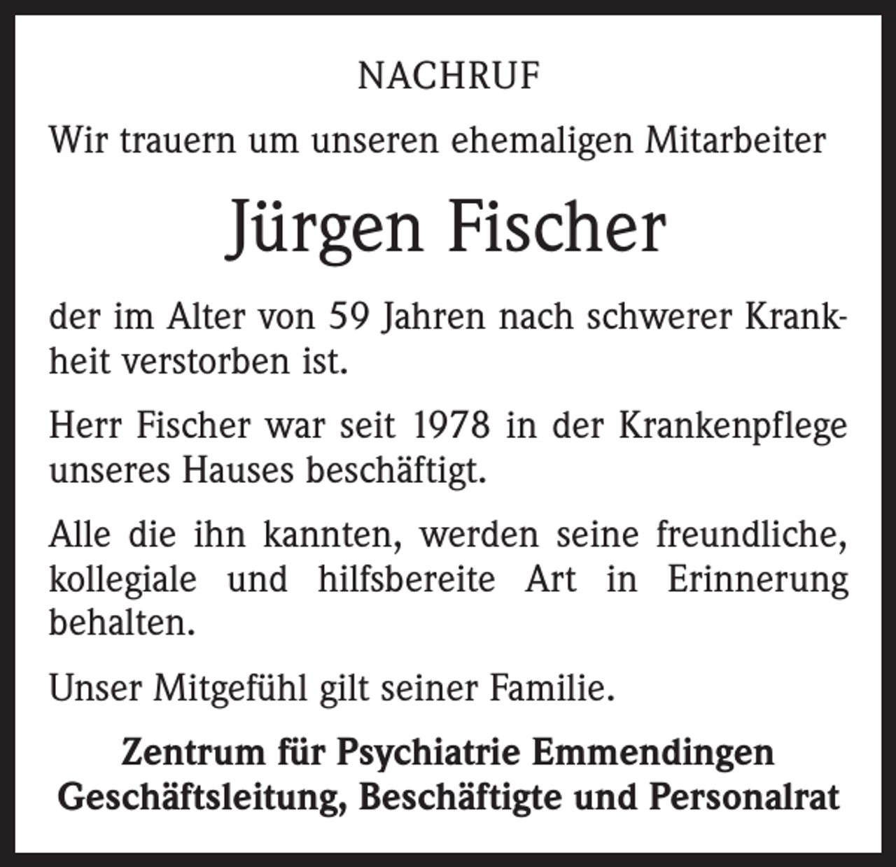 <p>Nachruf<br />Wir trauern um unseren ehemaligen Mitarbeiter</p><p>Jürgen Fischer<br />der im Alter von 59 Jahren nach schwerer Krankheit verstorben ist.<br />Herr Fischer war seit 1978 in der Krankenpflege<br />unseres Hauses beschäftigt.<br />Alle die ihn kannten, werden seine freundliche,<br />kollegiale und hilfsbereite Art in Erinnerung<br />behalten.<br />Unser Mitgefühl gilt seiner Familie.<br />Zentrum für Psychiatrie Emmendingen<br />Geschäftsleitung, Beschäftigte und Personalrat</p>