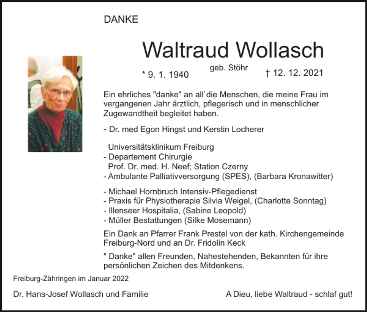 <p>DANKE</p><p>Waltraud Wollasch<br />* 9. 1. 1940</p><p>Bild einfügen</p><p>geb. Stöhr</p><p>† 12. 12. 2021</p><p>Ein ehrliches "danke" an all`die Menschen, die meine Frau im<br />vergangenen Jahr ärztlich, pflegerisch und in menschlicher<br />Zugewandtheit begleitet haben.</p><p>- Dr. med Egon Hingst und Kerstin Locherer<br />Universitätsklinikum Freiburg<br />- Departement Chirurgie<br />Prof. Dr. med. H. Neef; Station Czerny<br />- Ambulante Palliativversorgung (SPES), (Barbara Kronawitter)<br />- Michael Hornbruch Intensiv-Pflegedienst<br />- Praxis für Physiotherapie Silvia Weigel, (Charlotte Sonntag)<br />- Illenseer Hospitalia, (Sabine Leopold)<br />- Müller Bestattungen (Silke Mosemann)<br />Ein Dank an Pfarrer Frank Prestel von der kath. Kirchengemeinde<br />Freiburg-Nord und an Dr. Fridolin Keck<br />" Danke" allen Freunden, Nahestehenden, Bekannten für ihre<br />persönlichen Zeichen des Mitdenkens.<br />Freiburg-Zähringen im Januar 2022</p><p>Dr. Hans-Josef Wollasch und Familie</p><p>A Dieu, liebe Waltraud - schlaf gut!</p>