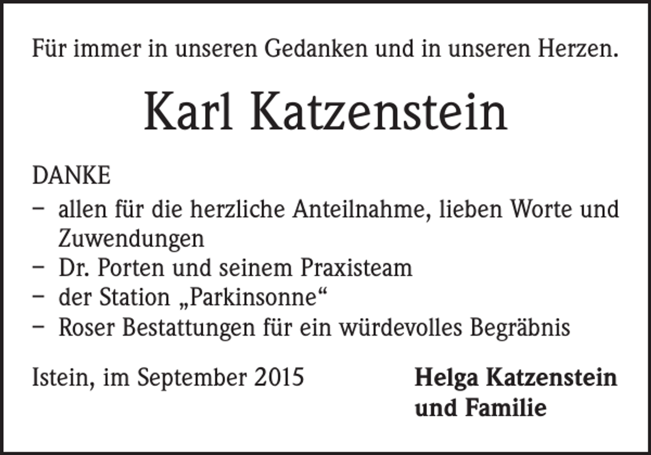 <p>Für immer in unseren Gedanken und in unseren Herzen.</p><p>Karl Katzenstein<br />DANKE<br />– allen für die herzliche Anteilnahme, lieben Worte und<br />Zuwendungen<br />– Dr. Porten und seinem Praxisteam<br />– der Station „Parkinsonne“<br />– Roser Bestattungen für ein würdevolles Begräbnis<br />Istein, im September 2015 Helga Katzenstein<br />und Familie</p>