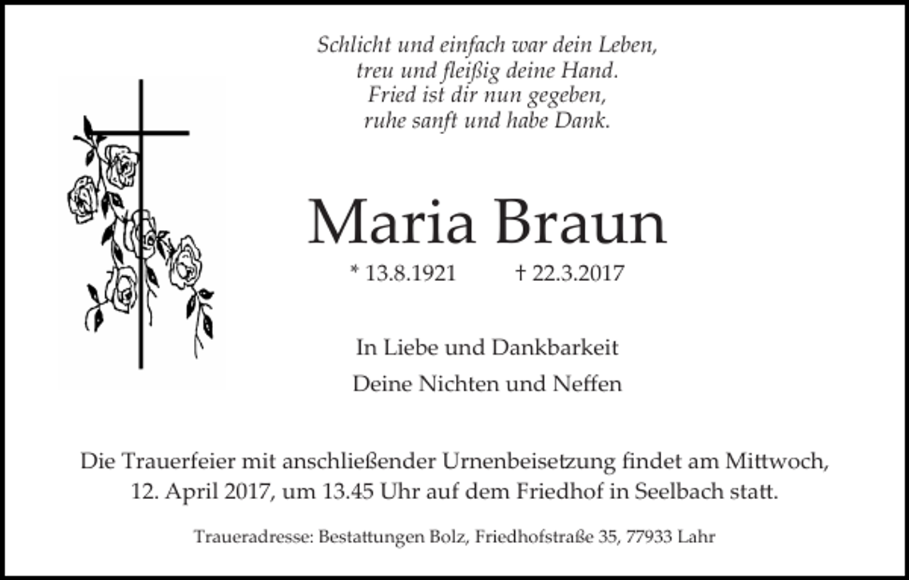 <p>Schlicht und einfach war dein Leben,<br />treu und ﬂeißig deine Hand.<br />Fried ist dir nun gegeben,<br />ruhe sanft und habe Dank.</p><p>Maria Braun<br />* 13.8.1921</p><p>† 22.3.2017</p><p>In Liebe und Dankbarkeit<br />Deine Nichten und Neﬀen<br />Die Trauerfeier mit anschließender Urnenbeise�ung ﬁndet am Mi�woch,<br />12. April 2017, um 13.45 Uhr auf dem Friedhof in Seelbach sta�.<br />Traueradresse: Besta�ungen Bolz, Friedhofstraße 35, 77933 Lahr</p>