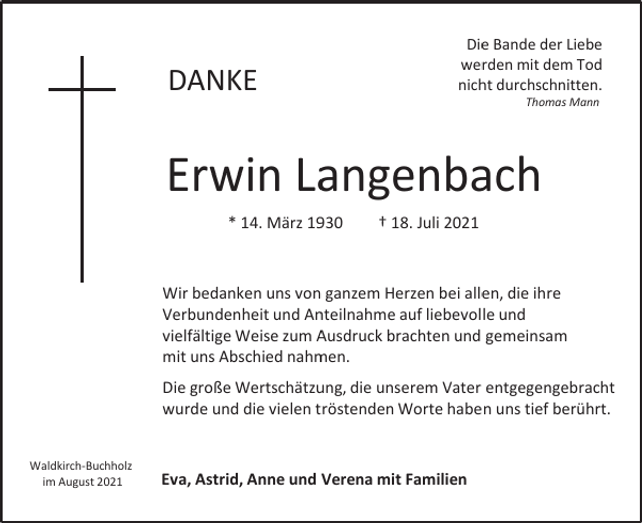<p>DANKE</p><p>Die Bande der Liebe<br />werden mit dem Tod<br />nicht durchschnitten.<br />Thomas Mann</p><p>Erwin Langenbach<br />* 14. März 1930</p><p>† 18. Juli 2021</p><p>Wir bedanken uns von ganzem Herzen bei allen, die ihre<br />Verbundenheit und Anteilnahme auf liebevolle und<br />vielfältige Weise zum Ausdruck brachten und gemeinsam<br />mit uns Abschied nahmen.<br />Die große Wertschätzung, die unserem Vater entgegengebracht<br />wurde und die vielen tröstenden Worte haben uns tief berührt.<br />Waldkirch-Buchholz<br />im August 2021</p><p>Eva, Astrid, Anne und Verena mit Familien</p>