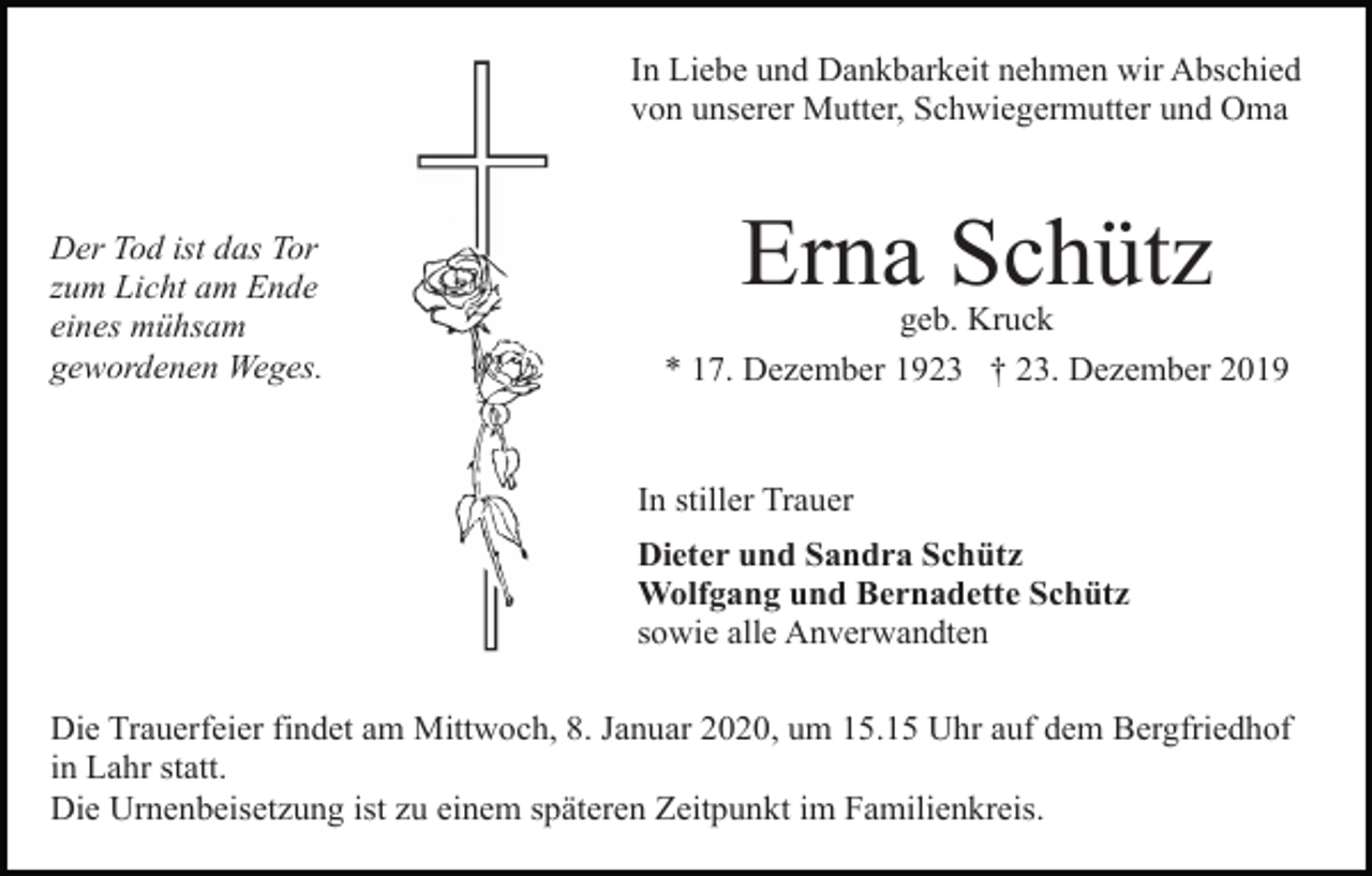 <p>In Liebe und Dankbarkeit nehmen wir Abschied<br />von unserer Mutter, Schwiegermutter und Oma</p><p>Der Tod ist das Tor<br />zum Licht am Ende<br />eines mühsam<br />gewordenen Weges.</p><p>Erna Schütz<br />geb. Kruck<br />* 17. Dezember 1923 † 23. Dezember 2019</p><p>In stiller Trauer<br />Dieter und Sandra Schütz<br />Wolfgang und Bernadette Schütz<br />sowie alle Anverwandten<br />Die Trauerfeier findet am Mittwoch, 8. Januar 2020, um 15.15 Uhr auf dem Bergfriedhof<br />in Lahr statt.<br />Die Urnenbeisetzung ist zu einem späteren Zeitpunkt im Familienkreis.</p>