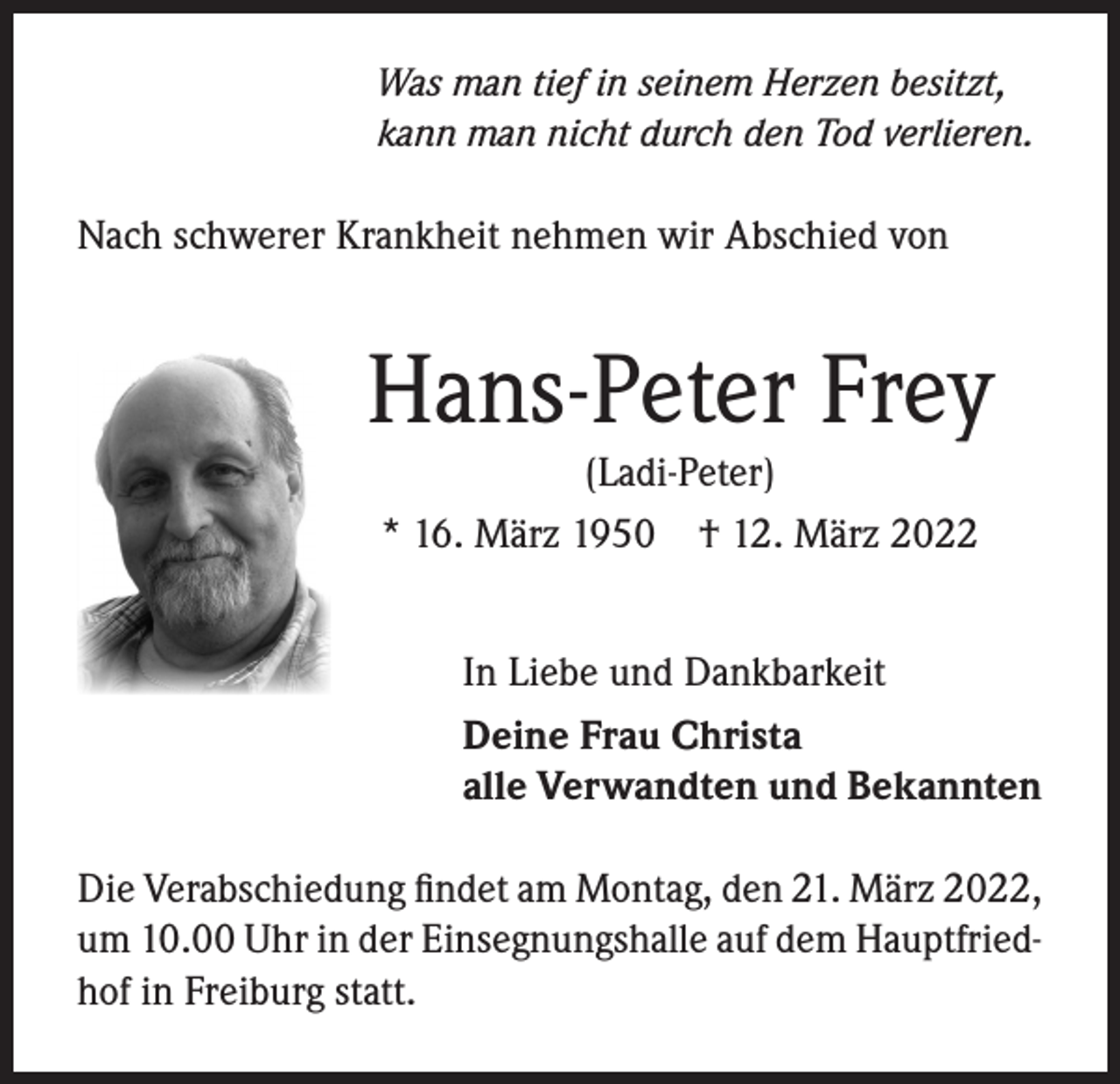 <p>Was man tief in seinem Herzen besitzt,<br />kann man nicht durch den Tod verlieren.</p><p>Nach schwerer Krankheit nehmen wir Abschied von</p><p>Hans-Peter Frey<br />(Ladi-Peter)<br />* 16. März 1950 † 12. März 2022</p><p>In Liebe und Dankbarkeit<br />Deine Frau Christa<br />alle Verwandten und Bekannten<br />Die Verabschiedung findet am Montag, den 21. März 2022,<br />um 10.00 Uhr in der Einsegnungshalle auf dem Hauptfriedhof in Freiburg statt.</p>