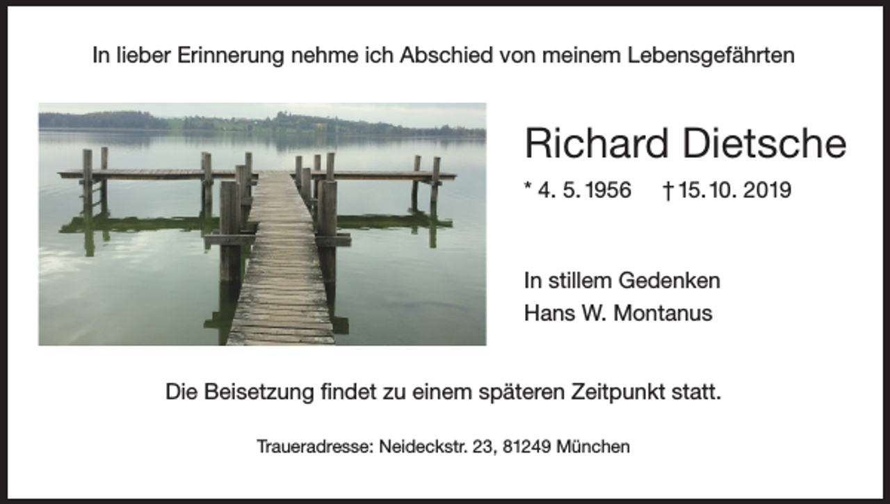 <p>In lieber Erinnerung nehme ich Abschied von meinem Lebensgefährten</p><p>Richard Dietsche<br />* 4. 5. 1956</p><p>† 15. 10. 2019</p><p>In stillem Gedenken<br />Hans W. Montanus<br />Die Beisetzung findet zu einem späteren Zeitpunkt statt.<br />Traueradresse: Neideckstr. 23, 81249 München</p>
