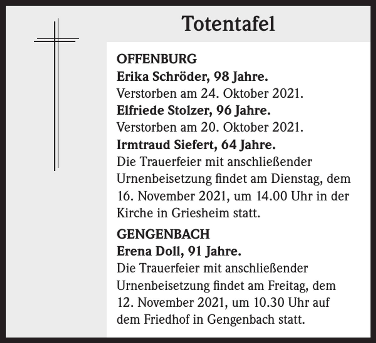 <p>Totentafel<br />Totentafel<br />OFFENBURG<br />Erika Schröder, 98 Jahre.<br />Verstorben am 24. Oktober 2021.<br />Elfriede Stolzer, 96 Jahre.<br />Verstorben am 20. Oktober 2021.<br />Irmtraud Siefert, 64 Jahre.<br />Die Trauerfeier mit anschließender<br />Urnenbeisetzung findet am Dienstag, dem<br />16. November 2021, um 14.00 Uhr in der<br />Kirche in Griesheim statt.<br />GENGENBACH<br />Erena Doll, 91 Jahre.<br />Die Trauerfeier mit anschließender<br />­Urnenbeisetzung findet am Freitag, dem<br />12. November 2021, um 10.30 Uhr auf<br />dem Friedhof in Gengenbach statt.</p>