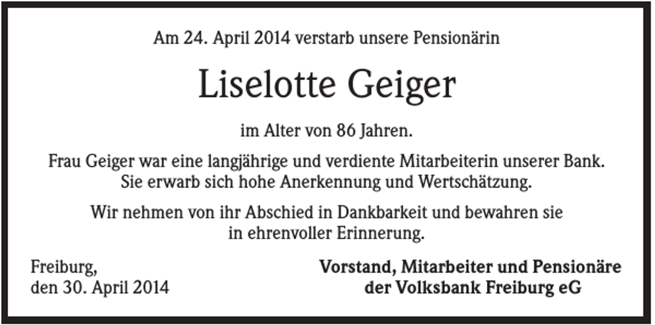 <p>Am 24. April 2014 verstarb unsere Pensionärin</p><p>Liselotte Geiger<br />im Alter von 86 Jahren.<br />Frau Geiger war eine langjährige und verdiente Mitarbeiterin unserer Bank.<br />Sie erwarb sich hohe Anerkennung und Wertschätzung.<br />Wir nehmen von ihr Abschied in Dankbarkeit und bewahren sie<br />in ehrenvoller Erinnerung.<br />Freiburg,<br />den 30. April 2014</p><p>Vorstand, Mitarbeiter und Pensionäre<br />der Volksbank Freiburg eG</p>