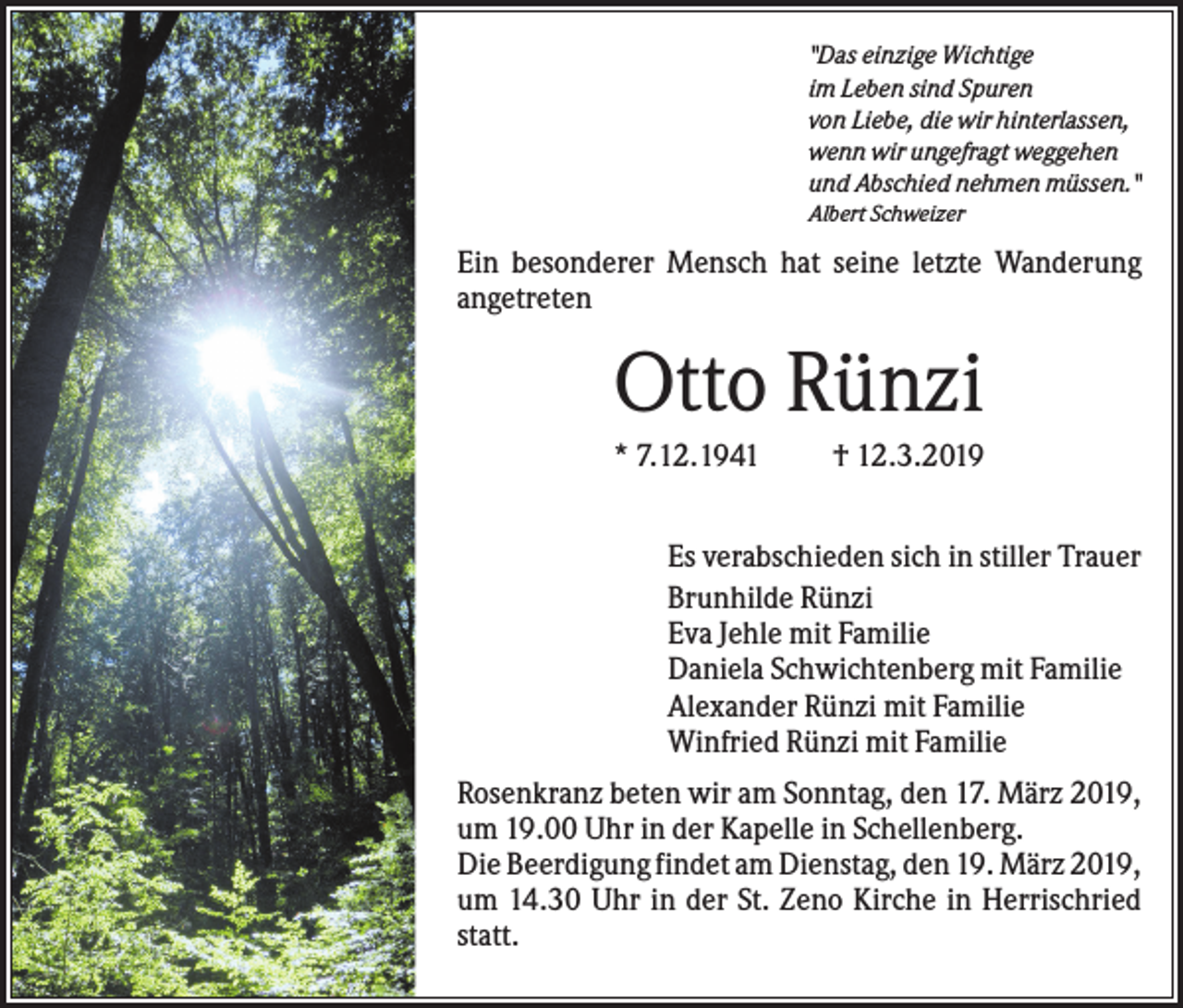 <p>"Das einzige Wichtige<br />im Leben sind Spuren<br />von Liebe, die wir hinterlassen,<br />wenn wir ungefragt weggehen<br />und Abschied nehmen müssen."<br />Albert Schweizer</p><p>Ein besonderer Mensch hat seine letzte Wanderung<br />angetreten</p><p>Otto Rünzi<br />* 7.12.1941</p><p>† 12.3.2019</p><p>Es verabschieden sich in stiller Trauer<br />Brunhilde Rünzi<br />Eva Jehle mit Familie<br />Daniela Schwichtenberg mit Familie<br />Alexander Rünzi mit Familie<br />Winfried Rünzi mit Familie<br />Rosenkranz beten wir am Sonntag, den 17. März 2019,<br />um 19.00 Uhr in der Kapelle in Schellenberg.<br />Die Beerdigung findet am Dienstag, den 19. März 2019,<br />um 14.30 Uhr in der St. Zeno Kirche in Herrischried<br />statt.</p>