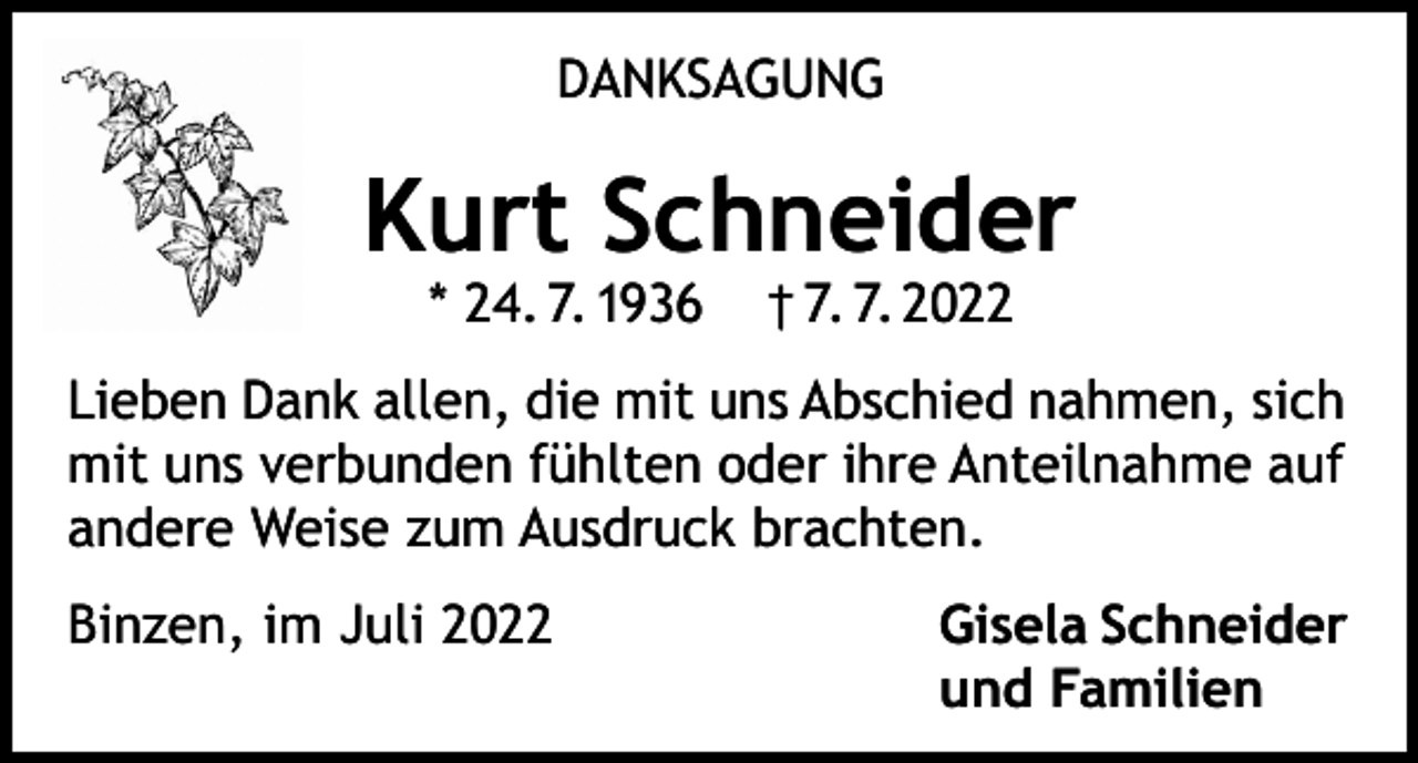 <p>DANKSAGUNG</p><p>Kurt Schneider<br />* 24. 7. 1936</p><p>† 7. 7. 2022</p><p>Lieben Dank allen, die mit uns Abschied nahmen, sich<br />mit uns verbunden fühlten oder ihre Anteilnahme auf<br />andere Weise zum Ausdruck brachten.<br />Binzen, im Juli 2022</p><p>Gisela Schneider<br />und Familien</p>