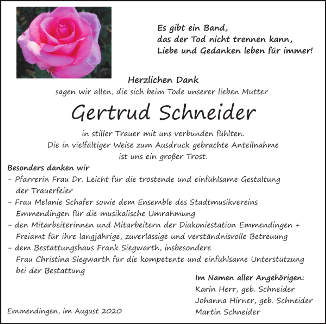 <p>Es gibt ein Band,<br />das der Tod nicht trennen kann,<br />Liebe und Gedanken leben für immer!</p><p>Herzlichen Dank</p><p>sagen wir allen, die sich beim Tode unserer lieben Mutter</p><p>Gertrud Schneider<br />in stiller Trauer mit uns verbunden fühlten.</p><p>Die in vielfältiger Weise zum Ausdruck gebrachte Anteilnahme<br />Besonders danken wir</p><p>ist uns ein großer Trost.</p><p>- Pfarrerin Frau Dr. Leicht für die tröstende und einfühlsame Gestaltung<br />der Trauerfeier</p><p>- Frau Melanie Schäfer sowie dem Ensemble des Stadtmusikvereins<br />Emmendingen für die musikalische Umrahmung</p><p>- den Mitarbeiterinnen und Mitarbeitern der Diakoniestation Emmendingen +<br />Freiamt für ihre langjährige, zuverlässige und verständnisvolle Betreuung</p><p>- dem Bestattungshaus Frank Siegwarth, insbesondere</p><p>Frau Christina Siegwarth für die kompetente und einfühlsame Unterstützung<br />bei der Bestattung</p><p>Im Namen aller Angehörigen:<br />Karin Herr, geb. Schneider</p><p>Emmendingen, im August 2020</p><p>Johanna Hirner, geb. Schneider<br />Martin Schneider</p>
