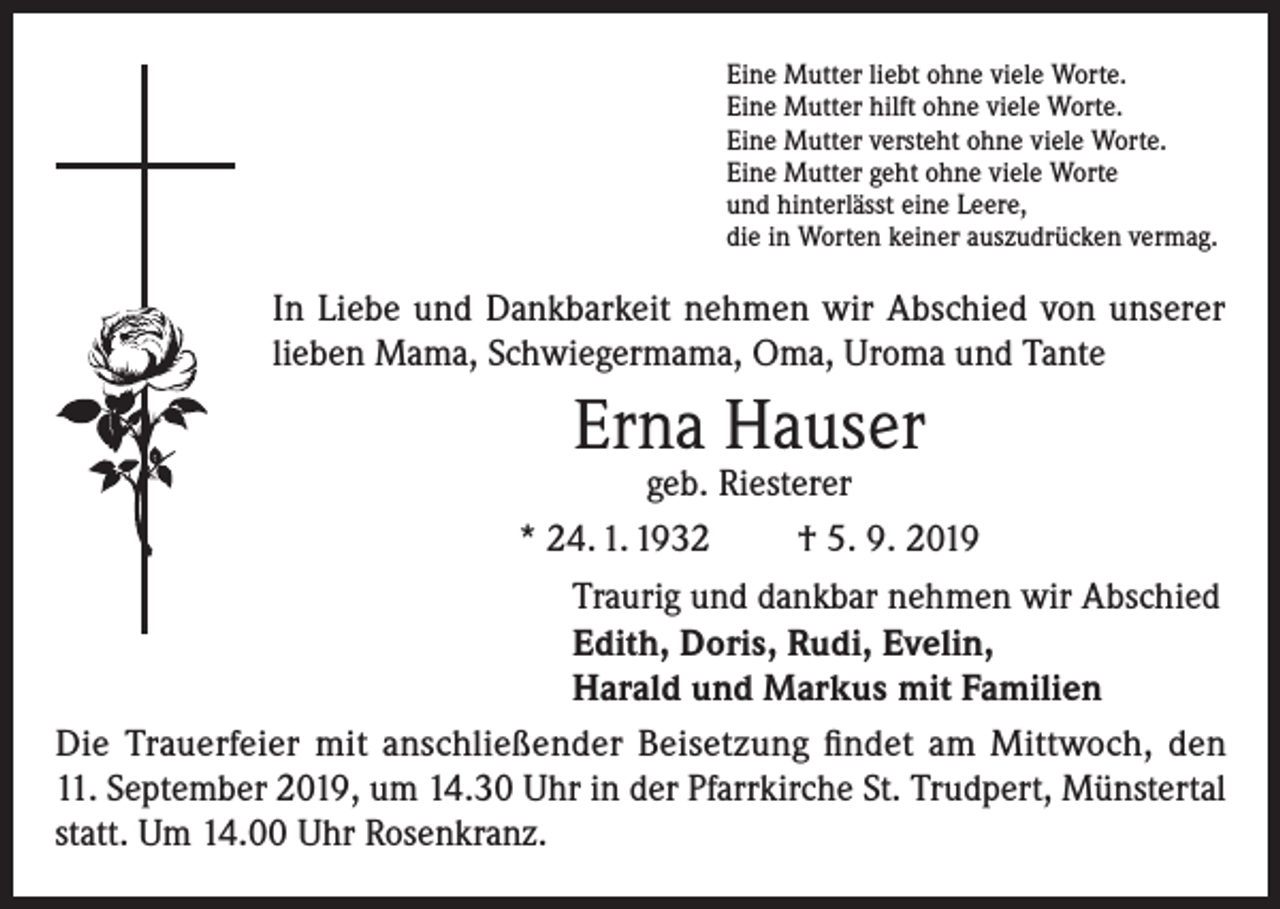 <p>Eine Mutter liebt ohne viele Worte.<br />Eine Mutter hilft ohne viele Worte.<br />Eine Mutter versteht ohne viele Worte.<br />Eine Mutter geht ohne viele Worte<br />und hinterlässt eine Leere,<br />die in Worten keiner auszudrücken vermag.</p><p>In Liebe und Dankbarkeit nehmen wir Abschied von unserer<br />lieben Mama, Schwiegermama, Oma, Uroma und Tante</p><p>Erna Hauser</p><p>geb. Riesterer<br />* 24. 1. 1932<br />† 5. 9. 2019<br />Traurig und dankbar nehmen wir Abschied<br />Edith, Doris, Rudi, Evelin,<br />Harald und Markus mit Familien<br />Die Trauerfeier mit anschließender Beisetzung findet am Mittwoch, den<br />11. September 2019, um 14.30 Uhr in der Pfarrkirche St. Trudpert, Münstertal<br />statt. Um 14.00 Uhr Rosenkranz.</p>