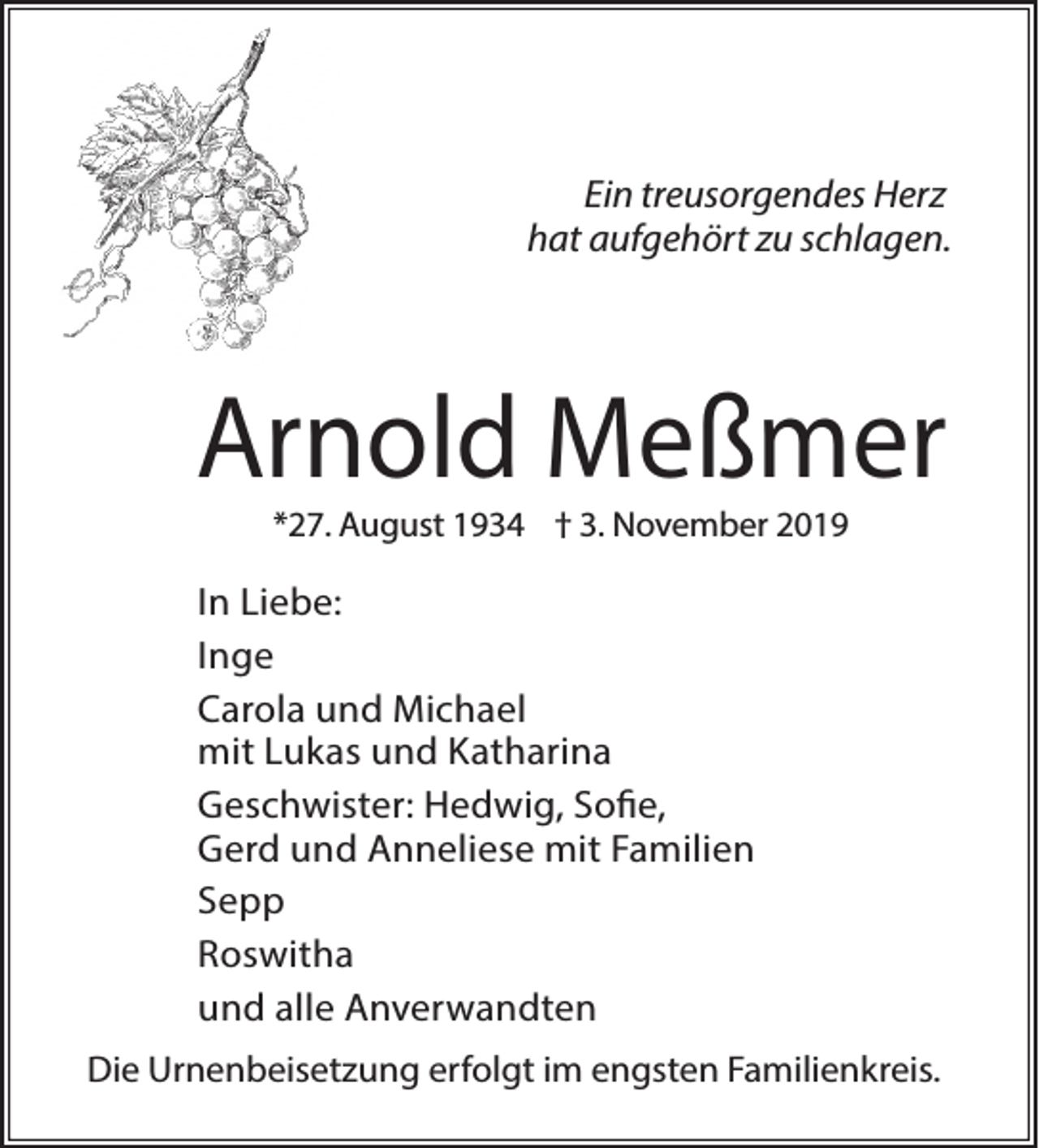 <p>Ein treusorgendes Herz<br />hat aufgehört zu schlagen.</p><p>Arnold Meßmer<br />*27. August 1934 † 3. November 2019</p><p>In Liebe:<br />Inge<br />Carola und Michael<br />mit Lukas und Katharina<br />Geschwister: Hedwig, Sofie,<br />Gerd und Anneliese mit Familien<br />Sepp<br />Roswitha<br />und alle Anverwandten<br />Die Urnenbeisetzung erfolgt im engsten Familienkreis.</p>