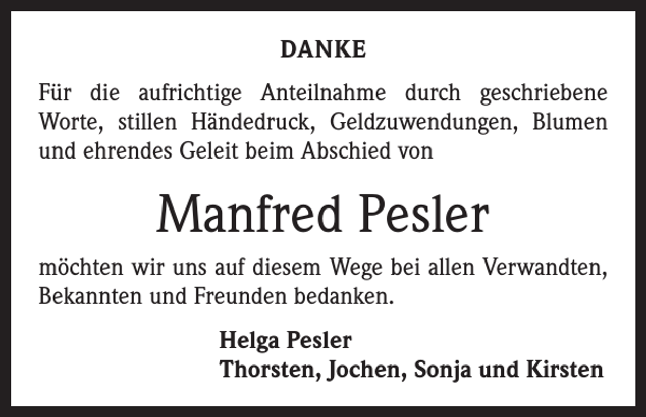 <p>DANKE<br />Für die aufrichtige Anteilnahme durch geschriebene<br />­Worte, stillen Händedruck, Geldzuwendungen, Blumen<br />und ehrendes Geleit beim Abschied von</p><p>Manfred Pesler<br />möchten wir uns auf diesem Wege bei allen Verwandten,<br />Bekannten und Freunden bedanken.<br />Helga Pesler<br />Thorsten, Jochen, Sonja und Kirsten</p>