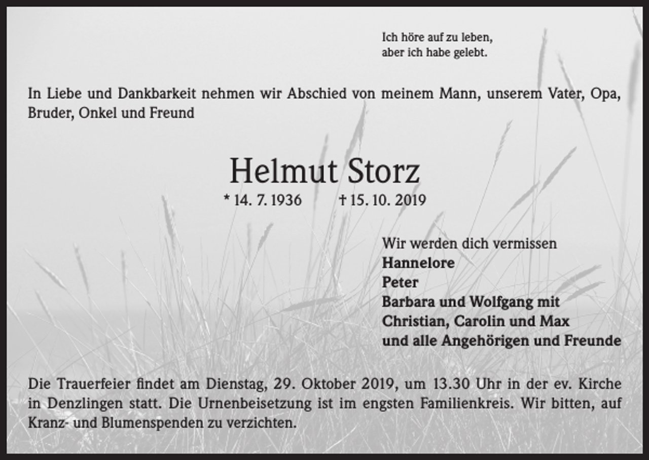<p>Ich höre auf zu leben,<br />aber ich habe gelebt.</p><p>In Liebe und Dankbarkeit nehmen wir Abschied von meinem Mann, unserem Vater, Opa,<br />Bruder, Onkel und Freund</p><p>Helmut Storz</p><p>* 14. 7. 1936</p><p>† 15. 10. 2019<br />Wir werden dich vermissen<br />Hannelore<br />Peter<br />Barbara und Wolfgang mit<br />Christian, Carolin und Max<br />und alle Angehörigen und Freunde</p><p>Die Trauerfeier findet am Dienstag, 29. Oktober 2019, um 13.30 Uhr in der ev. Kirche<br />in Denzlingen statt. Die Urnenbeisetzung ist im engsten Familienkreis. Wir bitten, auf<br />Kranz- und Blumenspenden zu verzichten.</p>