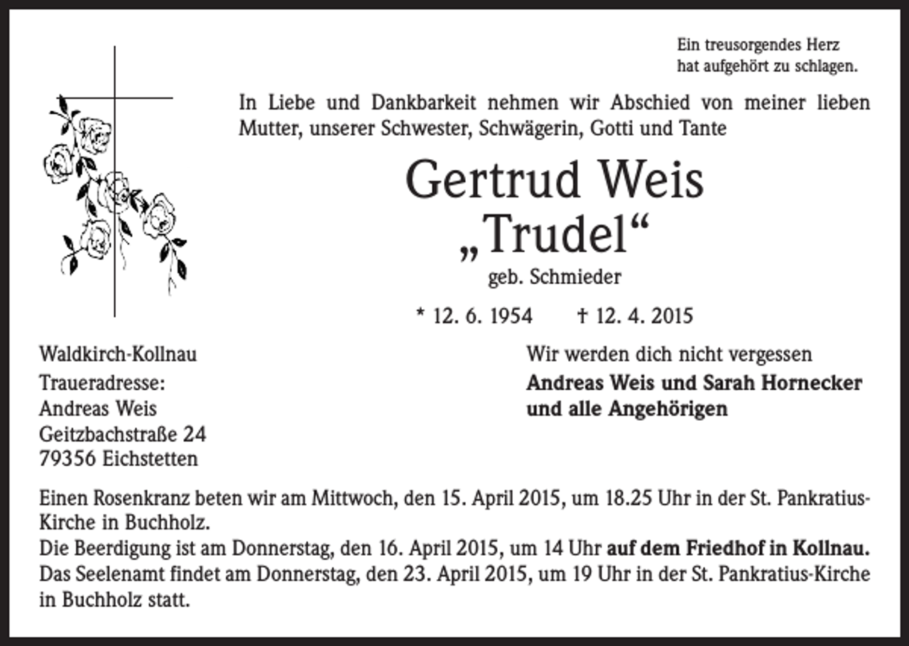<p>Ein treusorgendes Herz<br />hat aufgehört zu schlagen.</p><p>In Liebe und Dankbarkeit nehmen wir Abschied von meiner lieben<br />­Mutter, unserer Schwester, Schwägerin, Gotti und Tante</p><p>Gertrud Weis<br />„Trudel“<br />geb. Schmieder</p><p>* 12. 6. 1954 † 12. 4. 2015<br />Waldkirch-Kollnau<br />Traueradresse:<br />Andreas Weis<br />Geitzbachstraße 24<br />79356 Eichstetten</p><p>Wir werden dich nicht vergessen<br />Andreas Weis und Sarah Hornecker<br />und alle Angehörigen</p><p>Einen Rosenkranz beten wir am Mittwoch, den 15. April 2015, um 18.25 Uhr in der St. PankratiusKirche in Buchholz.<br />Die Beerdigung ist am Donnerstag, den 16. April 2015, um 14 Uhr auf dem Friedhof in Kollnau.<br />Das Seelenamt findet am Donnerstag, den 23. April 2015, um 19 Uhr in der St. Pankratius-Kirche<br />in Buchholz statt.</p>