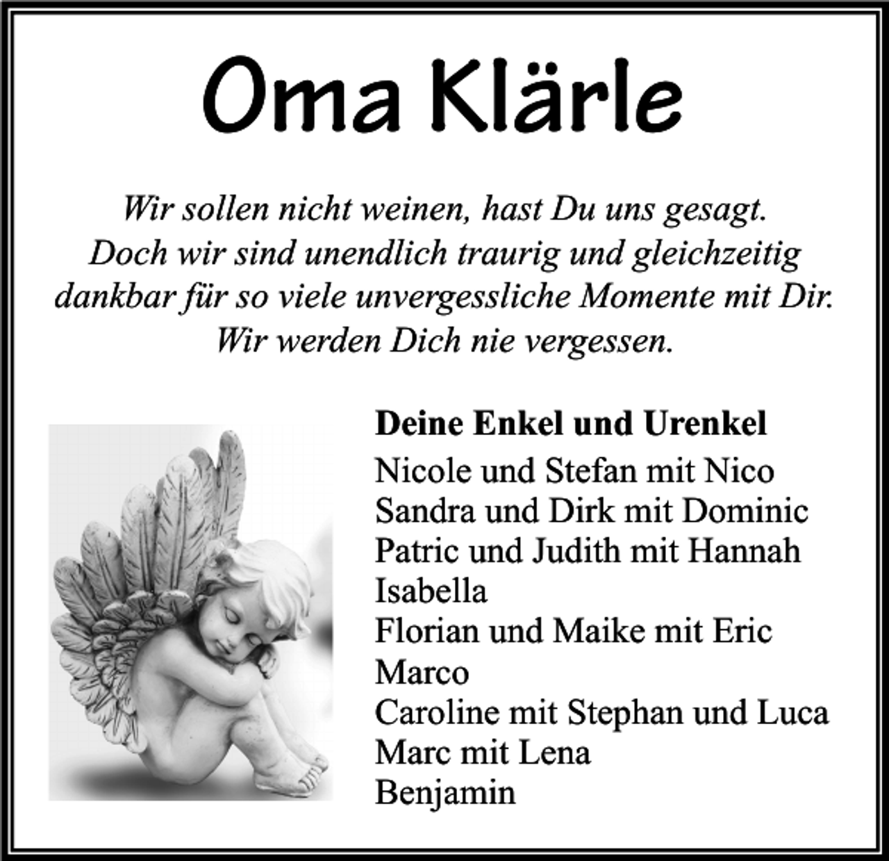<p>Oma Klärle<br />Wir sollen nicht weinen, hast Du uns gesagt.<br />Doch wir sind unendlich traurig und gleichzeitig<br />dankbar für so viele unvergessliche Momente mit Dir.<br />Wir werden Dich nie vergessen.<br />Deine Enkel und Urenkel<br />Nicole und Stefan mit Nico<br />Sandra und Dirk mit Dominic<br />Patric und Judith mit Hannah<br />Isabella<br />Florian und Maike mit Eric<br />Marco<br />Caroline mit Stephan und Luca<br />Marc mit Lena<br />Benjamin</p>