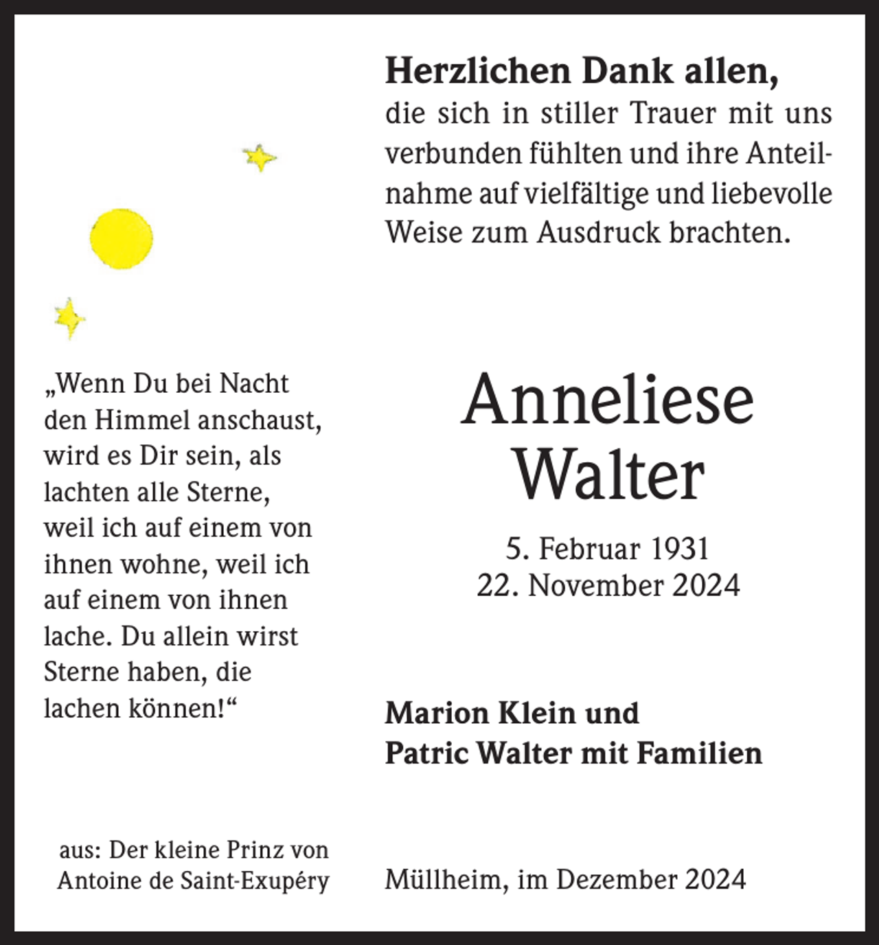 <p>Herzlichen Dank allen,</p><p>die sich in stiller Trauer mit uns<br />verbun­den fühlten und ihre Anteilnah­me auf vielfältige und liebevolle<br />Weise zum Ausdruck brachten.</p><p>„Wenn Du bei Nacht<br />den Himmel anschaust,<br />wird es Dir sein, als<br />lachten alle Sterne,<br />weil ich auf einem von<br />ihnen wohne, weil ich<br />auf einem von ihnen<br />lache. Du allein wirst<br />Sterne haben, die<br />lachen können!“</p><p>aus: Der kleine Prinz von<br />Antoine de Saint-Exupéry</p><p>Anneliese<br />Walter<br />5. Februar 1931<br />22. November 2024</p><p>Marion Klein und<br />Patric Walter mit Familien</p><p>Müllheim, im Dezember 2024</p>