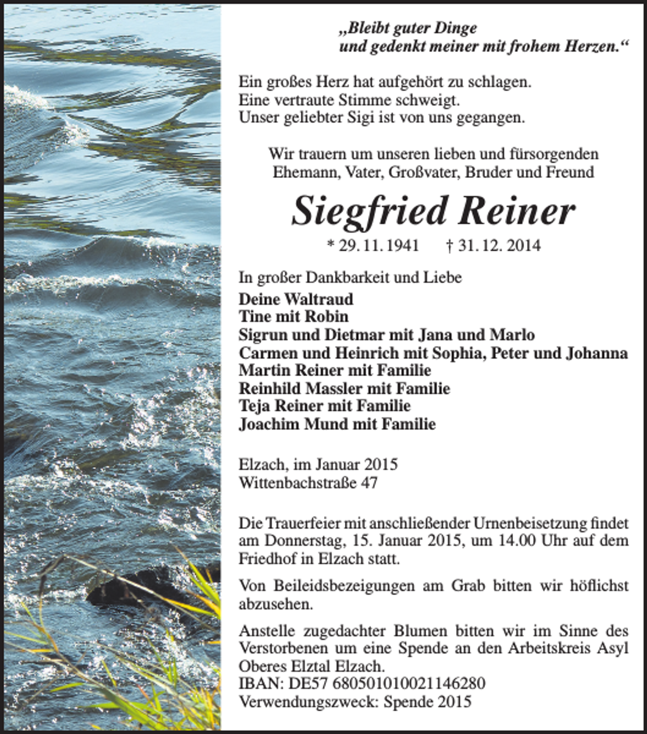 <p>„Bleibt guter Dinge<br />und gedenkt meiner mit frohem Herzen.“<br />Ein großes Herz hat aufgehört zu schlagen.<br />Eine vertraute Stimme schweigt.<br />Unser geliebter Sigi ist von uns gegangen.<br />Wir trauern um unseren lieben und fürsorgenden<br />­Ehemann, Vater, Großvater, Bruder und Freund</p><p>Siegfried Reiner<br />* 29. 11. 1941 † 31. 12. 2014<br />In großer Dankbarkeit und Liebe<br />Deine Waltraud<br />Tine mit Robin<br />Sigrun und Dietmar mit Jana und Marlo<br />Carmen und Heinrich mit Sophia, Peter und Johanna<br />Martin Reiner mit Familie<br />Reinhild Massler mit Familie<br />Teja Reiner mit Familie<br />Joachim Mund mit Familie<br />Elzach, im Januar 2015<br />Wittenbachstraße 47<br />Die Trauerfeier mit anschließender Urnenbeisetzung fi<br />­ ndet<br />am Donnerstag, 15. Januar 2015, um 14.00 Uhr auf dem<br />Friedhof in Elzach statt.<br />Von Beileidsbezeigungen am Grab bitten wir höflichst<br />­abzusehen.<br />Anstelle zugedachter Blumen bitten wir im Sinne des<br />Verstorbenen um eine Spende an den Arbeitskreis Asyl<br />Oberes Elztal Elzach.<br />IBAN: DE57 680501010021146280<br />Verwendungszweck: Spende 2015</p>