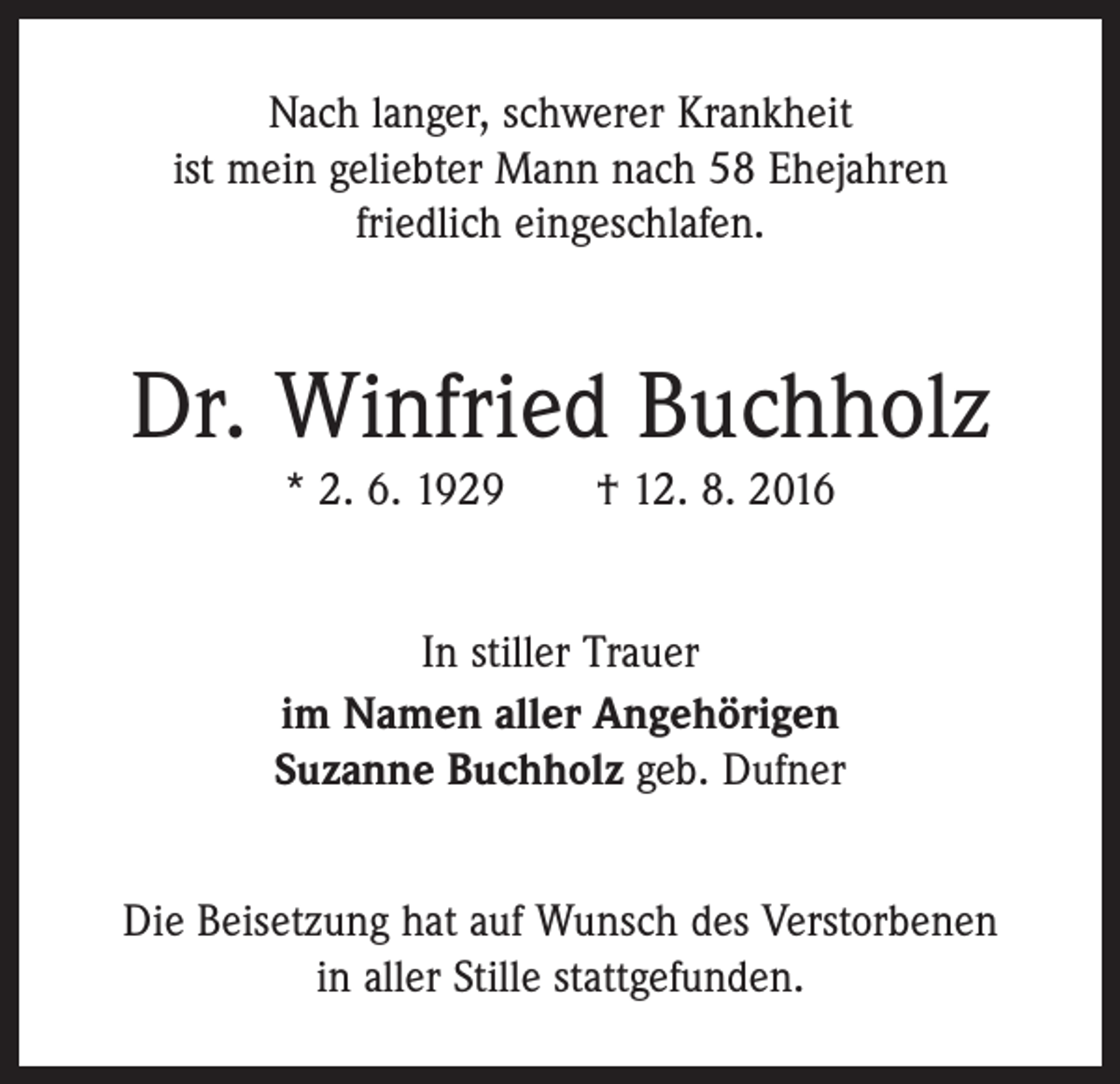 <p>Nach langer, schwerer Krankheit<br />ist mein geliebter Mann nach 58 Ehejahren<br />friedlich eingeschlafen.</p><p>Dr. Winfried Buchholz<br />* 2. 6. 1929 † 12. 8. 2016<br />In stiller Trauer<br />im Namen aller Angehörigen<br />Suzanne Buchholz geb. Dufner<br />Die Beisetzung hat auf Wunsch des Verstorbenen<br />in aller Stille stattgefunden.</p>