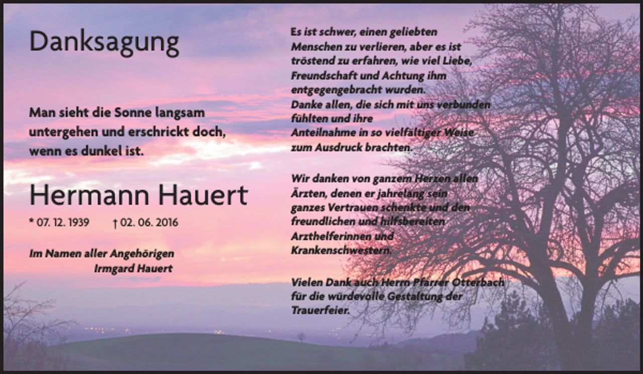 <p>Danksagung<br />Man sieht die Sonne langsam<br />untergehen und erschrickt doch,<br />wenn es dunkel ist.</p><p>Hermann Hauert<br />* 07. 12. 1939 † 02. 06. 2016</p><p>Im Namen aller Angehörigen<br />Irmgard Hauert</p><p>Es ist schwer, einen geliebten<br />Menschen zu verlieren, aber es ist<br />tröstend zu erfahren, wie viel Liebe,<br />Freundschaft und Achtung ihm<br />entgegengebracht wurden.<br />Danke allen, die sich mit uns verbunden<br />fühlten und ihre<br />Anteilnahme in so vielfältiger Weise<br />zum Ausdruck brachten.</p><p>Wir danken von ganzem Herzen allen<br />Ärzten, denen er jahrelang sein<br />ganzes Vertrauen schenkte und den<br />freundlichen und hilfsbereiten<br />Arzthelferinnen und<br />Krankenschwestern.<br />Vielen Dank auch Herrn Pfarrer Otterbach<br />für die würdevolle Gestaltung der<br />Trauerfeier.</p>