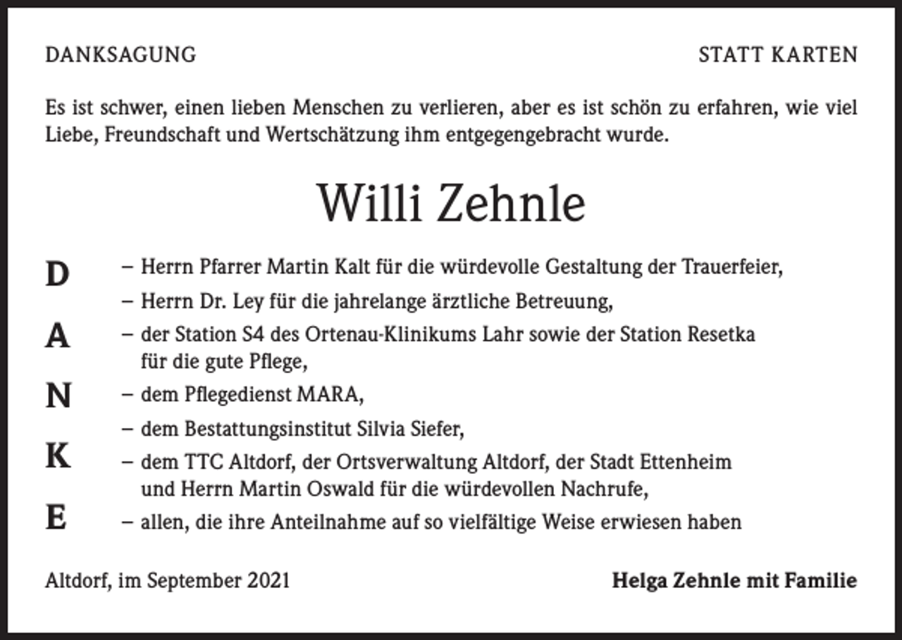 <p>DANKSAGUNG</p><p>STATT K ARTEN</p><p>Es ist schwer, einen lieben Menschen zu verlieren, aber es ist schön zu erfahren, wie viel<br />Liebe, Freundschaft und Wertschätzung ihm entgegengebracht wurde.</p><p>Willi Zehnle<br />D<br />A<br />N<br />K<br />E</p><p>− Herrn Pfarrer Martin Kalt für die würdevolle Gestaltung der Trauerfeier,<br />− Herrn Dr. Ley für die jahrelange ärztliche Betreuung,<br />− der Station S4 des Ortenau-Klinikums Lahr sowie der Station Resetka<br />für die gute Pflege,<br />− dem Pflegedienst MARA,<br />− dem Bestattungsinstitut Silvia Siefer,<br />− dem TTC Altdorf, der Ortsverwaltung Altdorf, der Stadt Ettenheim<br />und Herrn Martin Oswald für die würdevollen Nachrufe,<br />− allen, die ihre Anteilnahme auf so vielfältige Weise erwiesen haben</p><p>Altdorf, im September 2021</p><p>Helga Zehnle mit Familie</p>