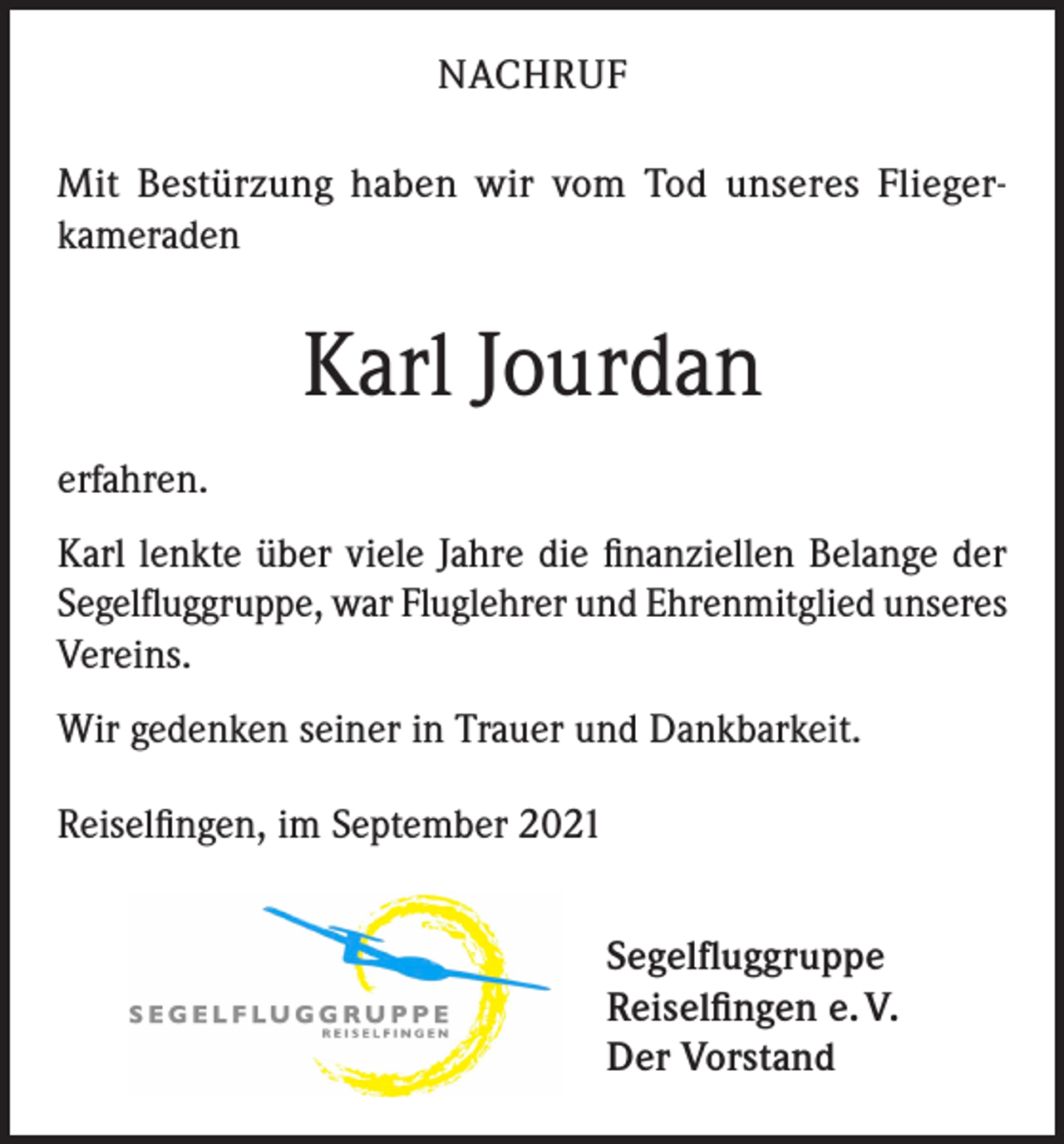 <p>NACHRUF<br />Mit Bestürzung haben wir vom Tod unseres Fliegerkameraden</p><p>Karl Jourdan<br />erfahren.<br />Karl lenkte über viele Jahre die finanziellen Belange der<br />Segelfluggruppe, war Fluglehrer und Ehrenmitglied unseres<br />Vereins.<br />Wir gedenken seiner in Trauer und Dankbarkeit.<br />Reiselfingen, im September 2021<br />Segelfluggruppe<br />Reiselfingen e. V.<br />Der Vorstand</p>