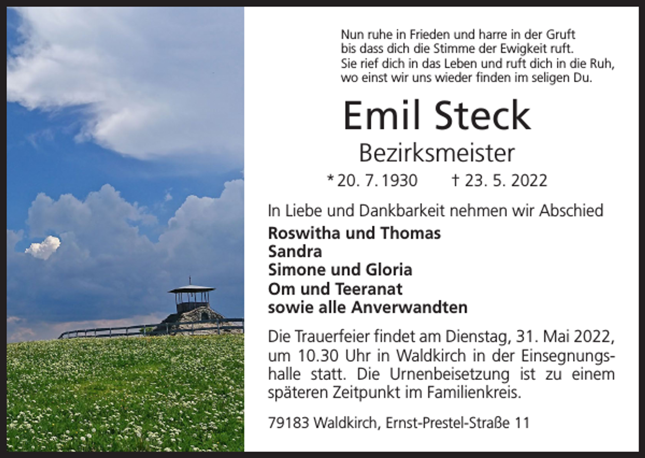 <p>Nun ruhe in Frieden und harre in der Gruft<br />bis dass dich die Stimme der Ewigkeit ruft.<br />Sie rief dich in das Leben und ruft dich in die Ruh,<br />wo einst wir uns wieder finden im seligen Du.</p><p>Emil Steck<br />Bezirksmeister</p><p>* 20. 7. 1930 † 23. 5. 2022<br />In Liebe und Dankbarkeit nehmen wir Abschied<br />Roswitha und Thomas<br />Sandra<br />Simone und Gloria<br />Om und Teeranat<br />sowie alle Anverwandten<br />Die Trauerfeier findet am Dienstag, 31. Mai 2022,<br />um 10.30 Uhr in Waldkirch in der Einsegnungshalle­statt. Die Urnenbeisetzung ist zu einem<br />­späteren Zeitpunkt im Familienkreis.<br />79183 Waldkirch, Ernst-Prestel-Straße 11</p>