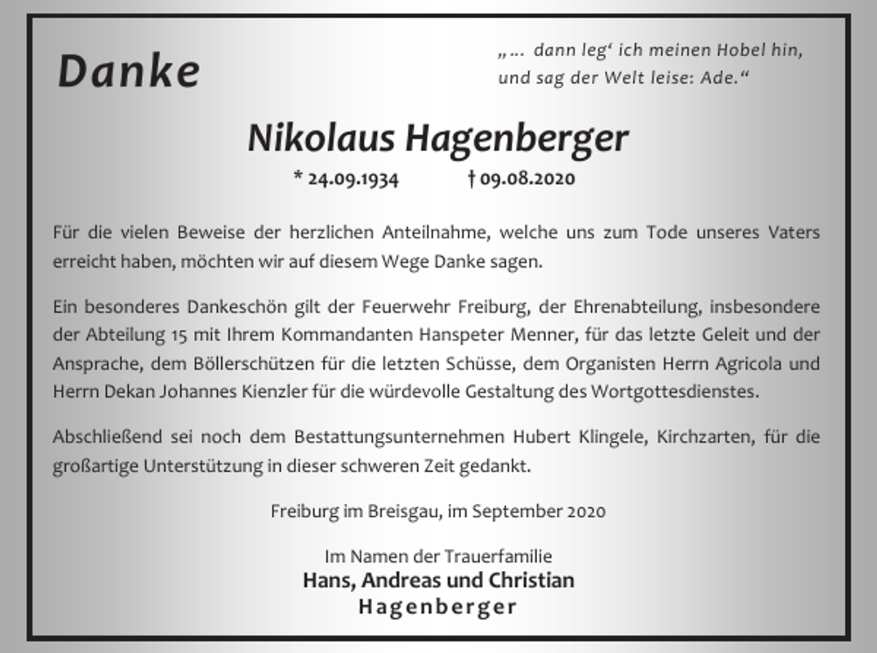 <p>„… dann leg‘ ich meinen Hobel hin,<br />und sag der Welt leise: Ade.“</p><p>Danke</p><p>Nikolaus Hagenberger<br />* 24.09.1934</p><p>† 09.08.2020</p><p>Für die vielen Beweise der herzlichen Anteilnahme, welche uns zum Tode unseres Vaters<br />erreicht haben, möchten wir auf diesem Wege Danke sagen.<br />Ein besonderes Dankeschön gilt der Feuerwehr Freiburg, der Ehrenabteilung, insbesondere<br />der Abteilung 15 mit Ihrem Kommandanten Hanspeter Menner, für das letzte Geleit und der<br />Ansprache, dem Böllerschützen für die letzten Schüsse, dem Organisten Herrn Agricola und<br />Herrn Dekan Johannes Kienzler für die würdevolle Gestaltung des Wortgottesdienstes.<br />Abschließend sei noch dem Bestattungsunternehmen Hubert Klingele, Kirchzarten, für die<br />großartige Unterstützung in dieser schweren Zeit gedankt.<br />Freiburg im Breisgau, im September 2020<br />Im Namen der Trauerfamilie</p><p>Hans, Andreas und Christian<br />Hagenberger</p>