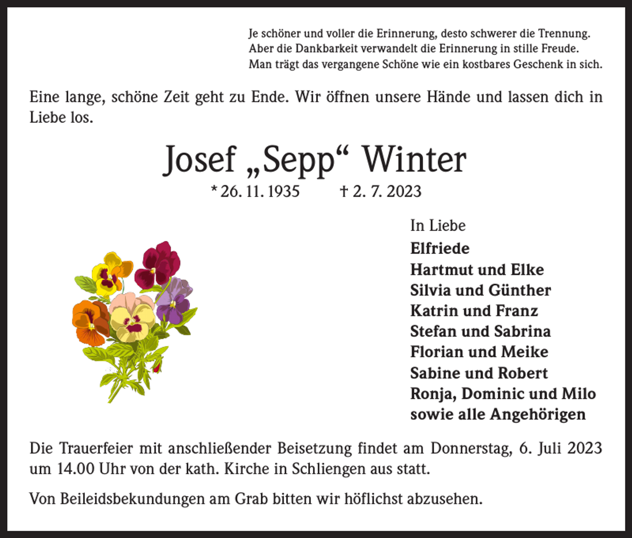 <p>Je schöner und voller die Erinnerung, desto schwerer die Trennung.<br />Aber die Dankbarkeit verwandelt die Erinnerung in stille Freude.<br />Man trägt das vergangene Schöne wie ein kostbares Geschenk in sich.</p><p>Eine lange, schöne Zeit geht zu Ende. Wir öffnen unsere Hände und lassen dich in<br />Liebe los.</p><p>Josef „Sepp“ Winter<br />* 26. 11. 1935 † 2. 7. 2023</p><p>In Liebe<br />Elfriede<br />Hartmut und Elke<br />Silvia und Günther<br />Katrin und Franz<br />Stefan und Sabrina<br />Florian und Meike<br />Sabine und Robert<br />Ronja, Dominic und Milo<br />sowie alle Angehörigen<br />Die Trauerfeier mit anschließender Beisetzung findet am Donnerstag, 6. Juli 2023<br />um 14.00 Uhr von der kath. Kirche in Schliengen aus statt.<br />Von Beileidsbekundungen am Grab bitten wir höflichst abzusehen.</p>