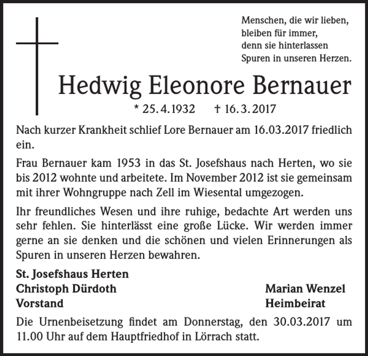 <p>Menschen, die wir lieben,<br />bleiben für immer,<br />denn sie hinterlassen<br />Spuren in unseren Herzen.</p><p>Hedwig Eleonore Bernauer<br />* 25. 4.1932 † 16. 3. 2017<br />Nach kurzer Krankheit schlief Lore Bernauer am 16.03.2017 friedlich<br />ein.<br />Frau Bernauer kam 1953 in das St. Josefshaus nach Herten, wo sie<br />bis 2012 wohnte und arbeitete. Im November 2012 ist sie gemeinsam<br />mit ihrer Wohngruppe nach Zell im Wiesental umgezogen.<br />Ihr freundliches Wesen und ihre ruhige, bedachte Art werden uns<br />sehr fehlen. Sie hinterlässt eine große Lücke. Wir werden immer<br />gerne an sie denken und die schönen und vielen Erinnerungen als<br />Spuren in unseren Herzen bewahren.<br />St. Josefshaus Herten<br />Christoph Dürdoth<br />Marian Wenzel<br />Vorstand<br />Heimbeirat<br />Die Urnenbeisetzung findet am Donnerstag, den 30.03.2017 um<br />11.00 Uhr auf dem Hauptfriedhof in Lörrach statt.</p>