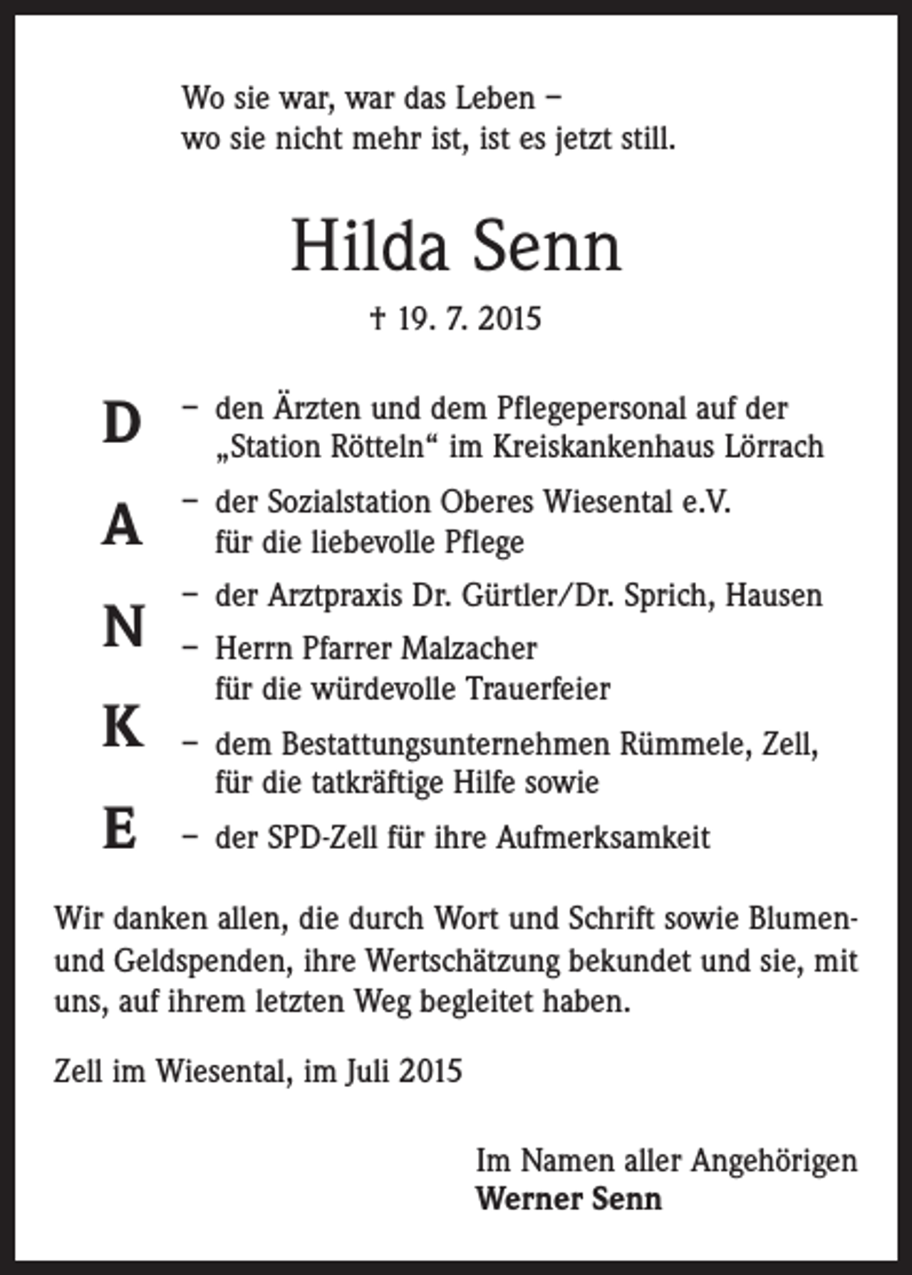 <p>Wo sie war, war das Leben –<br />wo sie nicht mehr ist, ist es jetzt still.</p><p>Hilda Senn<br />† 19. 7. 2015</p><p>D</p><p>– den Ärzten und dem Pflegepersonal auf der<br />„Station Rötteln“ im Kreiskankenhaus Lörrach</p><p>A</p><p>– der Sozialstation Oberes Wiesental e.V.<br />für die liebevolle Pflege</p><p>N</p><p>– der Arztpraxis Dr. Gürtler/Dr. Sprich, Hausen</p><p>K<br />E</p><p>– Herrn Pfarrer Malzacher<br />für die würdevolle Trauerfeier<br />– dem Bestattungsunternehmen Rümmele, Zell,<br />für die tatkräftige Hilfe sowie<br />– der SPD-Zell für ihre Aufmerksamkeit</p><p>Wir danken allen, die durch Wort und Schrift sowie Blumenund Geldspenden, ihre Wertschätzung bekundet und sie, mit<br />uns, auf ihrem letzten Weg begleitet haben.<br />Zell im Wiesental, im Juli 2015<br />Im Namen aller Angehörigen<br />Werner Senn</p>