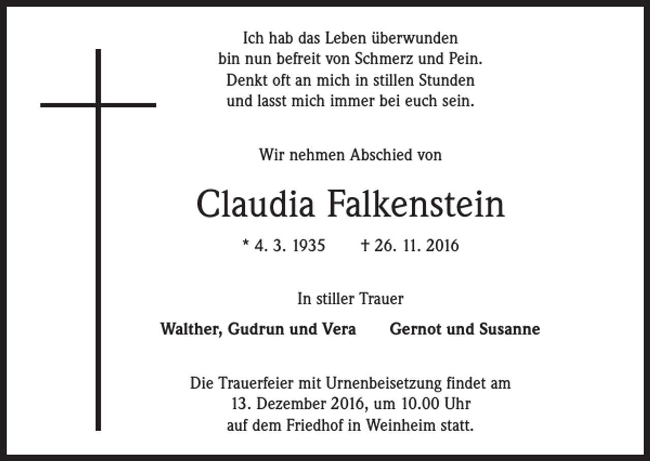 <p>Ich hab das Leben überwunden<br />bin nun befreit von Schmerz und Pein.<br />Denkt oft an mich in stillen Stunden<br />und lasst mich immer bei euch sein.<br />Wir nehmen Abschied von</p><p>Claudia Falkenstein<br />* 4. 3. 1935 † 26. 11. 2016<br />In stiller Trauer<br />Walther, Gudrun und Vera</p><p>Gernot und Susanne</p><p>Die Trauerfeier mit Urnenbeisetzung findet am<br />13. Dezember 2016, um 10.00 Uhr<br />auf dem Friedhof in Weinheim statt.</p>